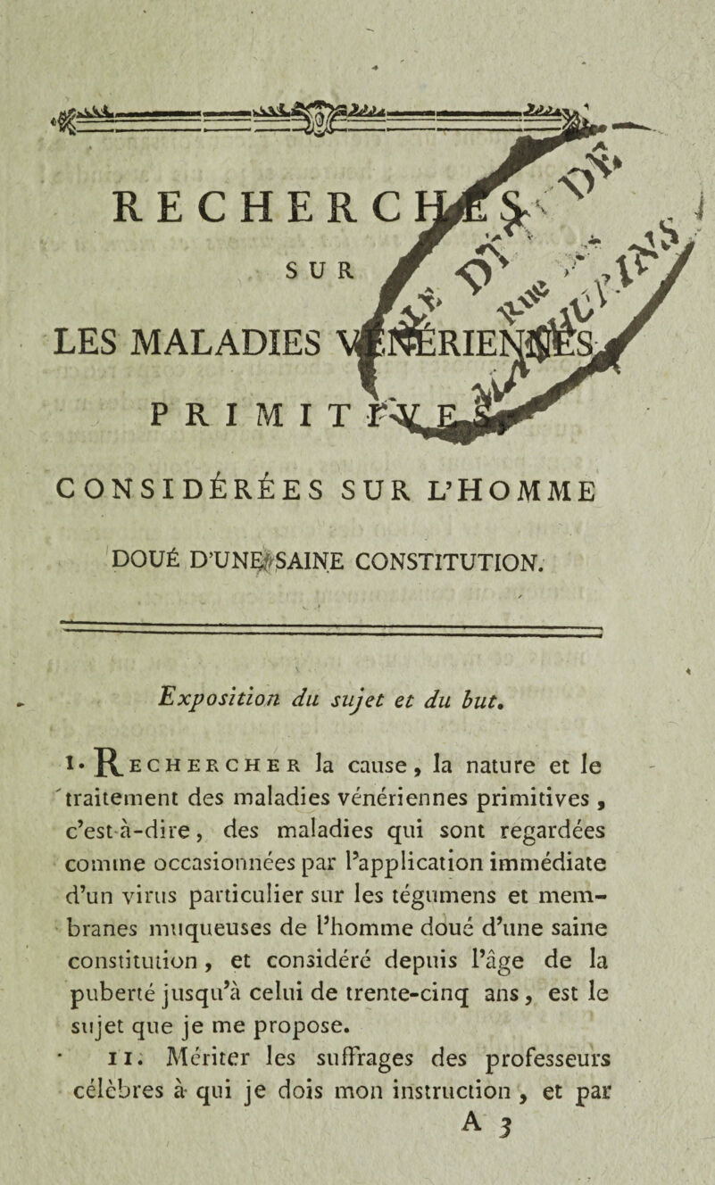 •«§ RECHERC LES MALADIES CONSIDÉRÉES SUR L’HOMME DOUÉ D’UNÇÿSAINE CONSTITUTION. Exposition du sujet et du but. l* Rechekcher la cause, la nature et le traitement des maladies vénériennes primitives , c’est à-dire, des maladies qui sont regardées comme occasionnées par l’application immédiate d’un virus particulier sur les tégumens et mem¬ branes muqueuses de l’homme doué d’une saine constitution , et considéré depuis l’âge de la puberté jusqu’à celui de trente-cinq ans, est le sujet que je me propose. il. Mériter les suffrages des professeurs célèbres à- qui je dois mon instruction , et par A 3