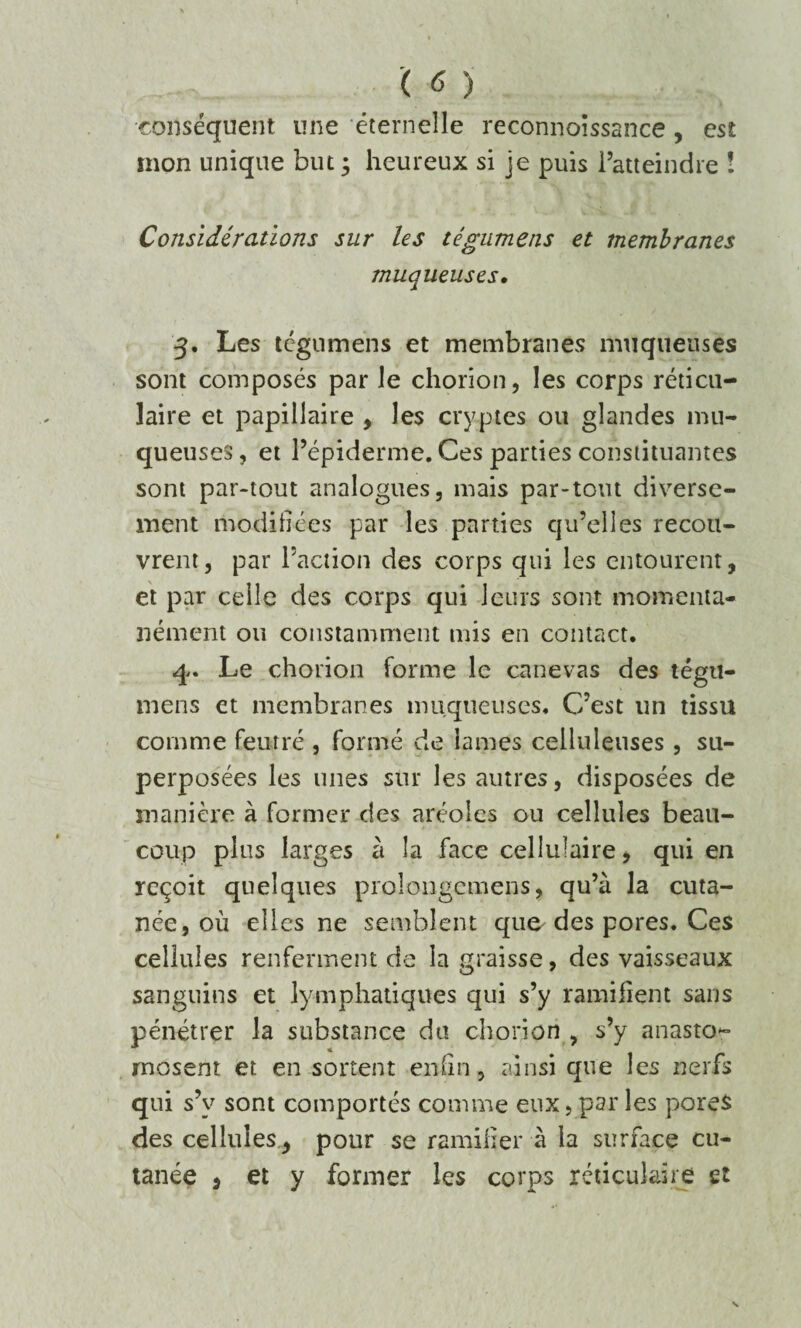 conséquent une éternelle reeonnoîssance , est mon unique but ; heureux si je puis l’atteindre ! Considérations sur les tégumens et membranes muqueuses. 3. Les tcgnmens et membranes muqueuses sont composés par le chorion, les corps réticu¬ laire et papillaire , les cryptes ou glandes mu¬ queuses, et l’épiderme. Ces parties constituantes sont par-tout analogues, mais par-tout diverse¬ ment modifiées par les parties qu’elles recou¬ vrent, par l’action des corps qui les entourent, et par celle des corps qui leurs sont momenta¬ nément ou constamment mis en contact. 4. Le chorion forme le canevas des tégu¬ mens et membranes muqueuses. C’est un tissu comme feutré , formé de lames celluleuses, su¬ perposées les unes sur les autres, disposées de manière à former des aréoles ou cellules beau¬ coup plus larges à la face cellulaire, qui en reçoit quelques proîongemens, qu’à la cuta¬ née, où elles ne semblent que- des pores. Ces cellules renferment de la graisse, des vaisseaux sanguins et lymphatiques qui s’y ramifient sans pénétrer la substance du chorion , s’y anasto¬ mosent et en sortent enfin, ainsi que les nerfs qui s’v sont comportés comme eux, par les pores des cellules, pour se ramifier à la surface cu¬ tanée , et y former les corps réticulaire et