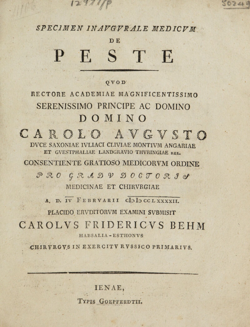 SPECIMEN INAFGFRALE MEDICFM D E PES T E i/ , ' - • . V J . . ; - QVOD RECTORE ACADEMIAE MAGNIFICENTISSIMO SERENISSIMO PRINCIPE AC DOMINO DOMINO CAROL'O: AVGVSTO DVCE SAXONIAE IVLIACI CLIVIAE MONTIVM ANGARIAE ET GVESTPHALIAE LANDGRAVIO THVRINGIAE rei. CONSENTIENTE GRATIOSO MEDICORVM ORDINE 3* &L 0 g. 31 A V & 0 G F 0 31 J Gf MEDICINAE ET CHIRVRGIAE A. D. IV F E B R V A R 11 clo Io CC L XXXXII. PLACIDO ERVDITORVM EXAMINI SVBMISIT CAROLVS FRIDERICVS BEHM HABS ALI A - ESTHONVS CHIRVRGV.S IN EXERCITV RVSSICO PRIMARIVS. IENAE, Typis Goepferdtii.