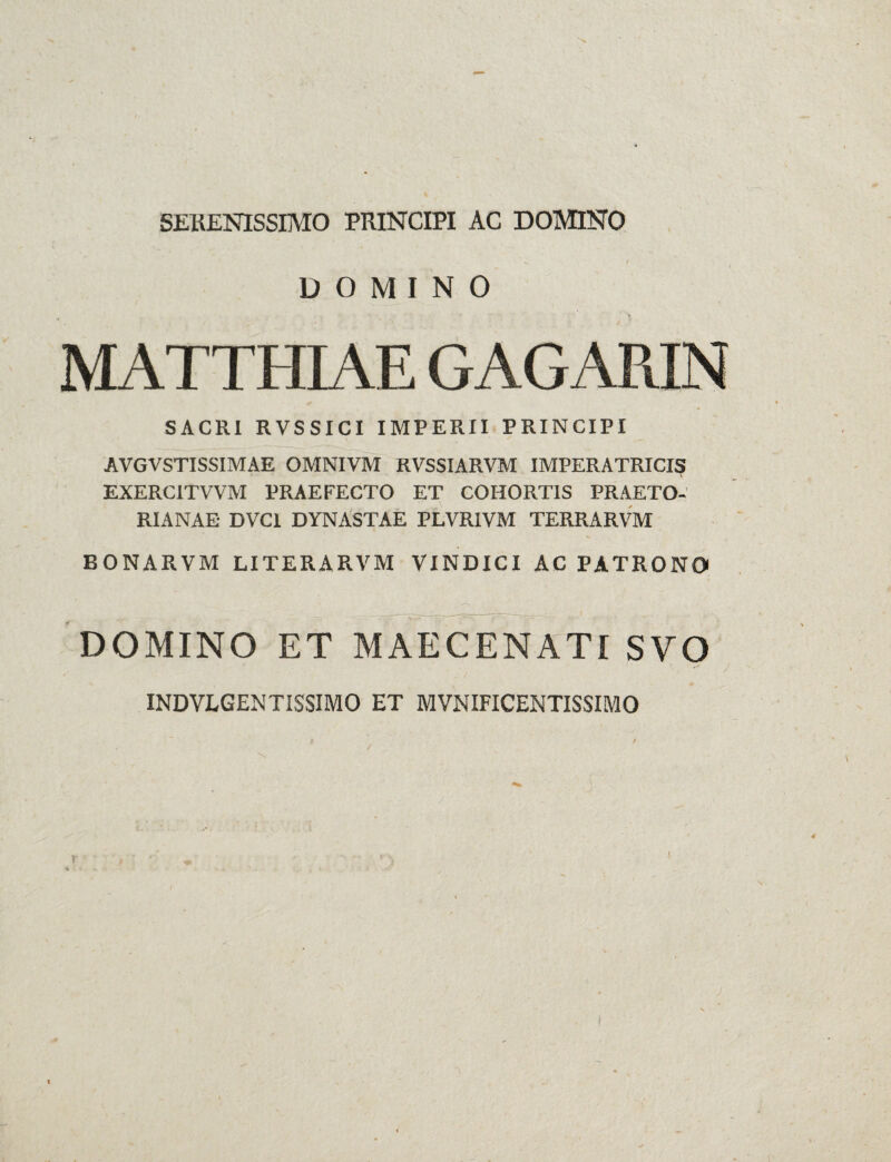 SERENISSIMO PRINCIPI AC DOMINO DOMINO MATTHIAE GAG ARIN SACRI RVSSICI IMPERII PRINCIPI AVGVSTISSIMAE OMNIVM RVSSIARVM IMPERATRICIS EXERC1TVVM PRAEFECTO ET COHORTIS PRAETO¬ RIANAE DVC1 DYNASTAE PLVRIVM TERRARVM BONARVM LITERARVM VINDICI AC PATRONO DOMINO ET MAECENATI SVO INDVLGENTISSIMO ET MVNIFICENTISSIMO l f / . - y