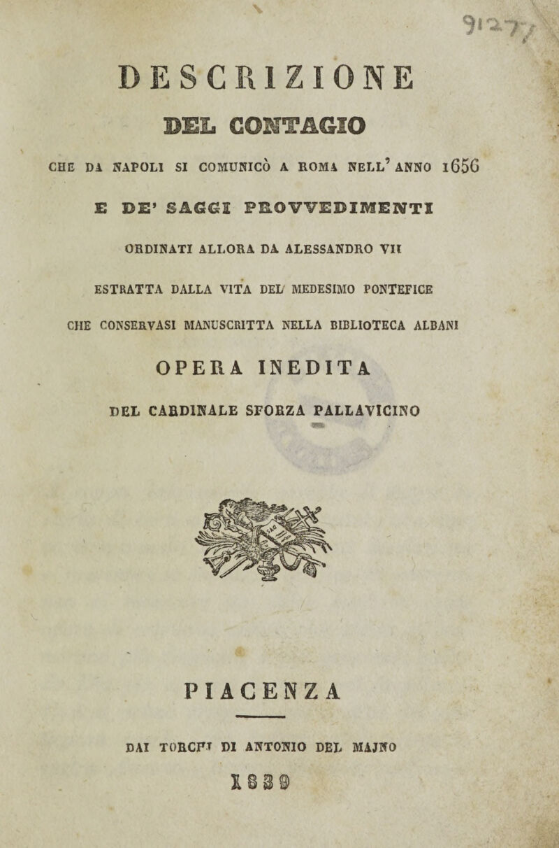 X ' ' | DESCRIZIONE BEL CONTAGIO * ? CHE DA NAPOLI SI COMUNICÒ A ROMA NELL’ANNO l65G E DE’ SAGGI PROVVEDIMENTI ORDINATI ALLORA DA ALESSANDRO VII ESTRATTA DALLA VITA DEL MEDESIMO PONTEFICE CHE CONSERVASI MANUSCRITTA NELLA BIBLIOTECA ALBANI OPERA INEDITA DEL CARDINALE SFORZA PALLAVICINO PIACENZA DAI TORCFT DI ANTONIO DEL MAJNO