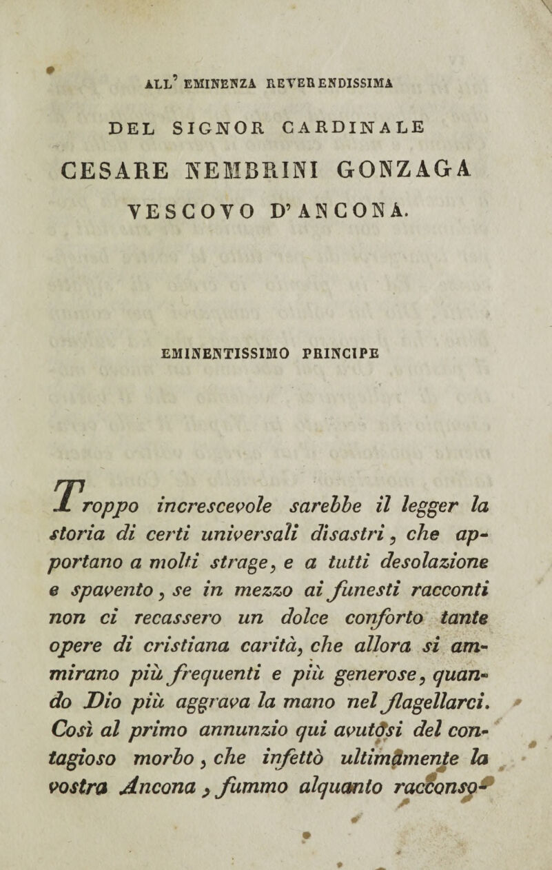 all’ eminenza reverendissima DEL SIGNOR CARDINALE CESARE NEMBRINI GONZAGA VESCOVO D’ANCONA. EMINENTISSIMO PRINCIPE J. Toppo increscevole sarebbe il legger la storia di certi universali disastri 5 che ap¬ portano a molti strage} e a tutti desolazione e spavento, se in mezzo ai funesti racconti non ci recassero un dolce conforto tante opere di cristiana carità, che allora si am¬ mirano piu frequenti e piu generose} quan¬ do Dio più aggrava la mano nel flagellarci. Così al primo annunzio qui avutasi del con¬ tagioso morbo , che infettò ultimamente la vostra Ancona , fummo alquanto racconsy*