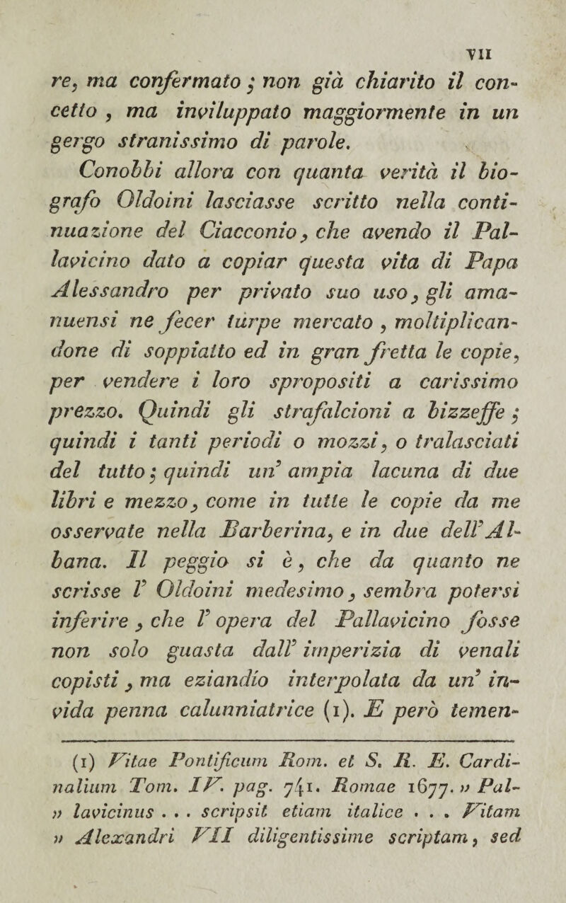 re, ma confermato ; non già chiarito il con¬ cetto , ma inviluppato maggiormente in un gergo stranissimo di parole. Conobbi allora con quanta verità il bio¬ grafo Oldoini lasciasse scritto nella conti¬ nuazione del Cìacconio, che avendo il Pal¬ lavicino dato a copiar questa vita di Papa Alessandro per privato suo uso, gli ama¬ nuensi ne fecer turpe mercato , moltiplican¬ done di soppiatto ed in gran fretta le copie ? per vendere i loro spropositi a carissimo prezzo. Quindi gli strafalcioni a bizzeffe $ quindi i tanti periodi o mozzi, o tralasciati del tutto ; quindi un ampia lacuna di due libri e mezzo, come in tutte le copie da me osservate nella Barberina, e in due dell Al¬ bana. Il peggio si è, che da quanto ne scrisse V Oldoini medesimo } sembra potersi inferire , che V opera del Pallavicino fosse non solo guasta dalV imperizia di venali copisti , ma eziandio interpolata da un in¬ vida penna calunniatrice (i ). E però temen¬ ti) Vitae Pontificum Rom. et S. R. E. Cardi- nalium Tom. IV. pag. Romae 1677. w PA- v lavicinus . . . scripsit etiam italice . . . Vitam