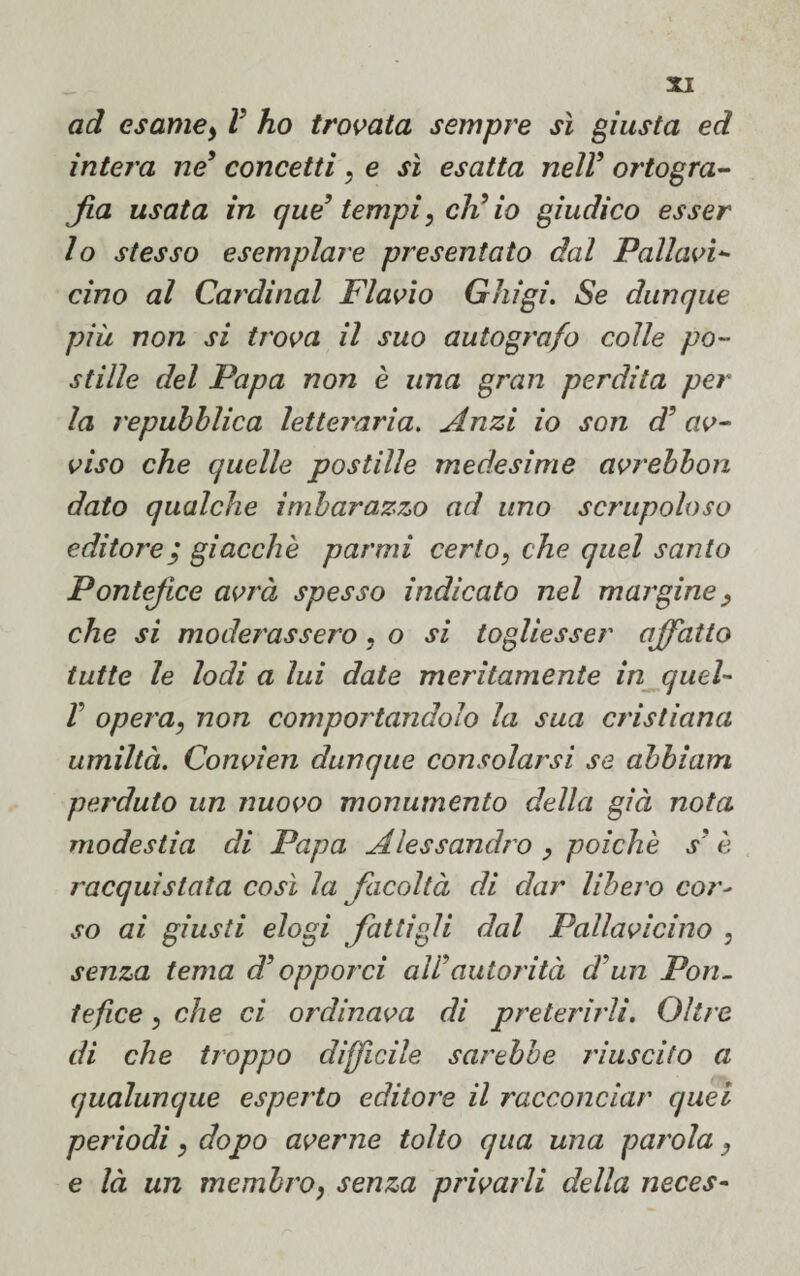 ad esame, V ho trovata sempre sì giusta ed intera ne9 concetti, e sì esatta nell9 ortogra¬ fia usata in qud tempi, eli io giudico esser lo stesso esemplare presentato dal Pallavi¬ cino al Cardinal Flavio Ghigi. Se dunque più non si trova il suo autografo colle po¬ stille del Papa non è una gran perdita per la repubblica letteraria. Anzi io son d' av¬ viso che quelle postille medesime avrebbon dato qualche imbarazzo ad uno scrupoloso editore; giacche parmi certo, che quel santo Pontefice avrà spesso indicato nel margine, che si moderassero, o si togliesser affatto tutte le lodi a lui date meritamente in quel- V opera, non comportandolo la sua cristiana umiltà. Convien dunque consolarsi se abbiam perduto un nuovo monumento della già nota modestia di Papa Alessandro , poiché s' è nacqui stata così la facoltà di dar libero cor- so ai giusti elogi fattigli dal Pallavicino , senza tema d3 opporci all'autorità d un Pon¬ tefice , che ci ordinava di preterirli. Oltre di che troppo difficile sarebbe riuscito a qualunque esperto editore il racconciar quei periodi, dopo averne tolto qua una parola, e là un membro, senza privarli della neces-