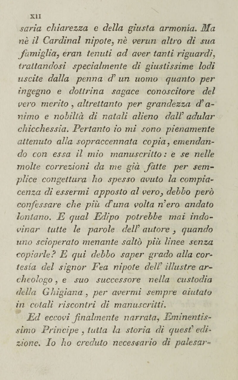 savia chiarezza e della giusta armonia. Ma nè il Carminai nipote, nè verun altro dì sua famiglia, eran tenuti ad aver tanti riguardi, trattandosi specialmente di giustissime lodi uscite dalla penna d5 un uomo quanto per ingegno e dottrina sagace conoscitore del vero merito , altrettanto per grandezza d’a¬ nimo e nobiltà di natali alieno dall’ adular chicchessia. Pertanto io mi sono pienamente attenuto alla sopraccennata copia, emendan¬ do con essa il mio manuscritto : e se nelle molte correzioni da me già fatte per sem¬ plice congettura ho spesso avuto la compia¬ cenza di essermi apposto al vero, debbo però confessare che più d una volta riero andato lontano. E qual Edipo potrebbe mai indo¬ vinar tutte le parole dell5 autore , quando uno scioperato menante saltò più linee senza copiarle? E qui debbo saper grado alla cor¬ tesia del signor Fea nipote deli illustre ar¬ cheologo , e suo successore nella custodia della G bigiana , per avermi sempre aiutato in cotali riscontri di manoscritti. Ed eccovi finalmente narrata, Eminentis¬ simo Principe , tutta la storia di quest’edi¬ zione. Io ho creduto necessario di palesar-