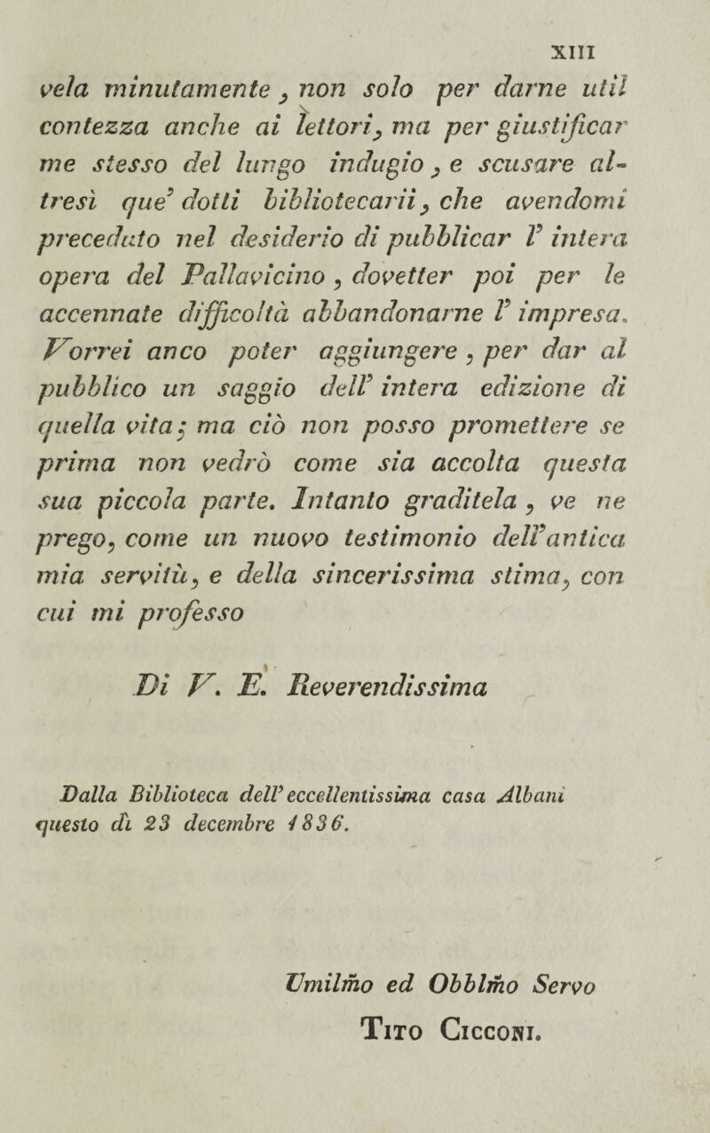 vela minutamente , non solo per darne util contezza anche ai lettori , ma per giustificar me stesso del lungo indugio, e scusare al¬ tresì que’dotti bibliotecarii ^ che avendomi preceduto nel desiderio di pubblicar V intera opera del Pallavicino , dovetter poi per le accennate difficoltà abbandonarne V impresa. Vorrei anco poter aggiungere , per dar al pubblico un saggio delV intera edizione di quella vita$ ma ciò non posso promettere se prima non vedrò come sia accolta questa sua piccola parte. Intanto graditela , ve ne prego, come un nuovo testimonio dell’antica, mia servitù, e della sincerissima stima, con cui mi professo \ ■ Di V. E. Reverendissima Dalla Biblioteca dell’ eccellentissima casa Albani fjueslo di 23 decembre 4836. Umilino ed Obblmo Servo Tito Cicconi.