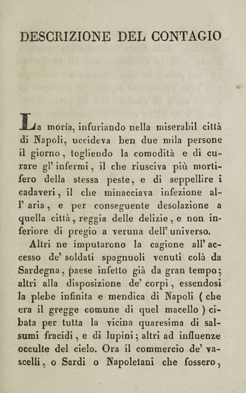 DESCRIZIONE DEL CONTAGIO JLa mona, infuriando nella miserabil città di Napoli, uccideva ben due mila persone il giorno , togliendo la comodità e di cu¬ rare gl’ infermi, il che riusciva più morti¬ fero della stessa peste, e di seppellire i cadaveri, il die minacciava infezione al- 1’ aria, e per conseguente desolazione a quella città, reggia delle delizie , e non in¬ feriore di pregio a veruna dell’ universo. Altri ne imputarono la cagione all’ ac¬ cesso de’ soldati spagnuoli venuti colà da Sardegna, paese infetto già da gran tempo$ altri alla disposizione de’ corpi, essendosi la plebe infinita e mendica di Napoli ( cbe era il gregge comune di quel macello ) ci¬ bata per tutta la vicina quaresima di sal- sumi fracidi, e di lupini} altri ad influenze occulte del cielo. Ora il commercio de’ va¬ scelli , o Sardi o Napoletani che fossero,