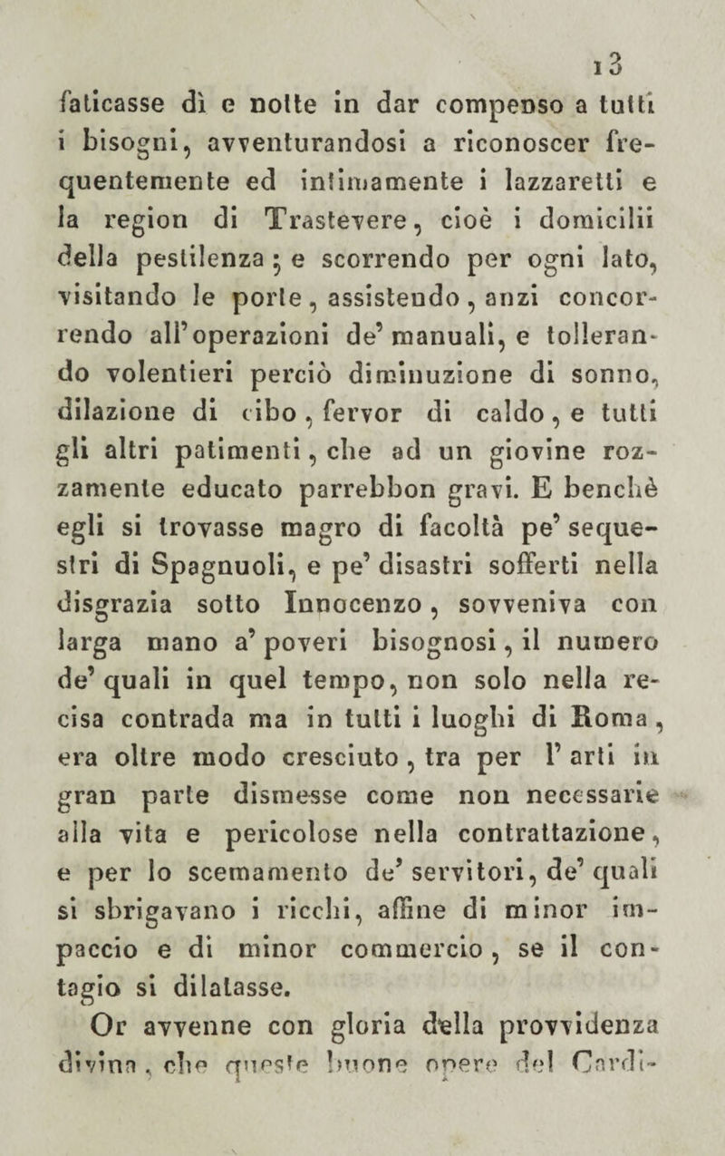 faticasse dì e notte in dar compenso a tutti i bisogni, avventurandosi a riconoscer fre¬ quentemente ed intimamente i lazzaretti e la region di Trastevere, cioè i domicilii della pestilenza • e scorrendo per ogni lato, visitando le porte , assistendo , anzi concor¬ rendo all’operazioni de’manuali, e tollerane do volentieri perciò diminuzione di sonno., dilazione di cibo , fervor di caldo , e tutti gli altri patimenti, che ad un giovine roz¬ zamente educato parrebbon gravi. E benché egli si trovasse magro di facoltà pe’ seque¬ stri di Spagnuoli, e pe’ disastri sofferti nella disgrazia sotto Innocenzo, sovveniva con larga mano a’ poveri bisognosi, il numero de’quali in quel tempo, non solo nella re¬ cisa contrada ma in tutti i luoghi di Roma , era oltre modo cresciuto , tra per 1’ arti in gran parte dismesse come non necessarie alla vita e pericolose nella contrattazione, e per lo scemamento de’ servitori, de’ quali si sbrigavano i ricchi, affine di minor im¬ paccio e di minor commercio, se il con¬ tagio si dilatasse. Or avvenne con gloria della provvidenza divina , che queste buone opere del Cardi-