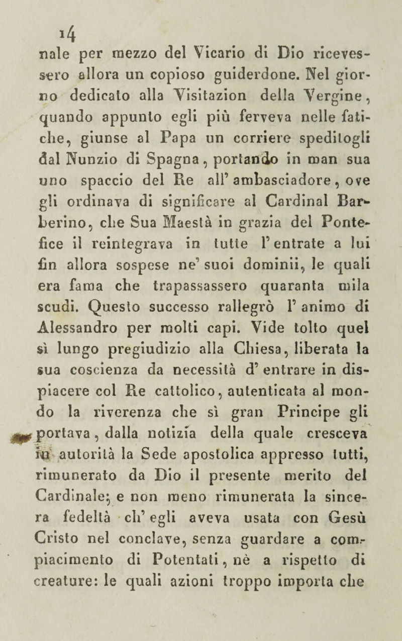 naie per mezzo del Vicario di Dio riceves¬ sero allora un copioso guiderdone. Nel gior¬ no dedicalo alla Visitazion della Vergine, quando appunto egli più ferveva nelle fati¬ che, giunse al Papa un corriere speditogli dal Nunzio di Spagna, portando in man sua uno spaccio del Re all’ambasciadore , ove gli ordinava di significare al Cardinal Bar*- Lerino, che Sua Maestà in grazia del Ponte¬ fice il reintegrava in tutte l’entrate a lui fin allora sospese ne’ suoi domimi, le quali era fama che trapassassero quaranta mila scudi. Questo successo rallegrò 1’ animo di Alessandro per molti capi. Vide tolto quel sì lungo pregiudizio alla Chiesa, liberata la sua coscienza da necessità d’ entrare in dis¬ piacere col Re cattolico, autenticata al mon¬ do la riverenza che sì gran Principe gli portava, dalla notizia della quale cresceva in autorità la Sede apostolica appresso tutti, rimunerato da Dio il presente merito del Cardinale} e non meno rimunerata la since¬ ra fedeltà eh’ egli aveva usata con Gesù Cristo nel conclave, senza guardare a corn- piacimento di Potentati, nè a rispetto di creature: le quali azioni troppo importa che