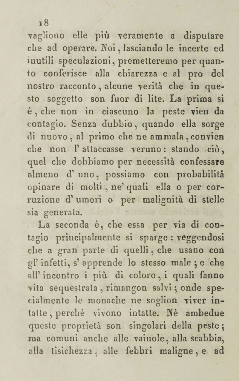 ì8 Yagliono elle più Yeramente a disputare che ad operare. Noi, lasciando le incerte ed inutili speculazioni, premetteremo per quan¬ to conferisce alla chiarezza e al prò del nostro racconto , alcune verità che in que¬ sto soggetto son fuor di lite. La prima si è, che non in ciascuno la peste vien da contagio. Senza dubbio, quando ella sorge di nuovo, al primo che ne ammala,convien che non V attaccasse veruno: stando ciò, quel che dobbiamo per necessità confessare almeno d* uno, possiamo con probabilità opinare di molti , ne’ quali ella o per cor¬ ruzione d’ umori o per malignità di stelle sia generata. La seconda è, che essa per via di con¬ tagio principalmente si sparge : veggendosi che a gran parte di quelli, che usano con gl’ infetti, s’ apprende lo stesso malese che all’ incontro i più di coloro, i quali fanno vita sequestrata , rimangon salvi 5 onde spe¬ cialmente le monodie ne sodion viver in- O latte, perchè vivono intatte. Nè ambedue queste proprietà son singolari della peste \ ma comuni anche alle vaiuole, alla scabbia, alla tisichezza, alle febbri maligne, e ad