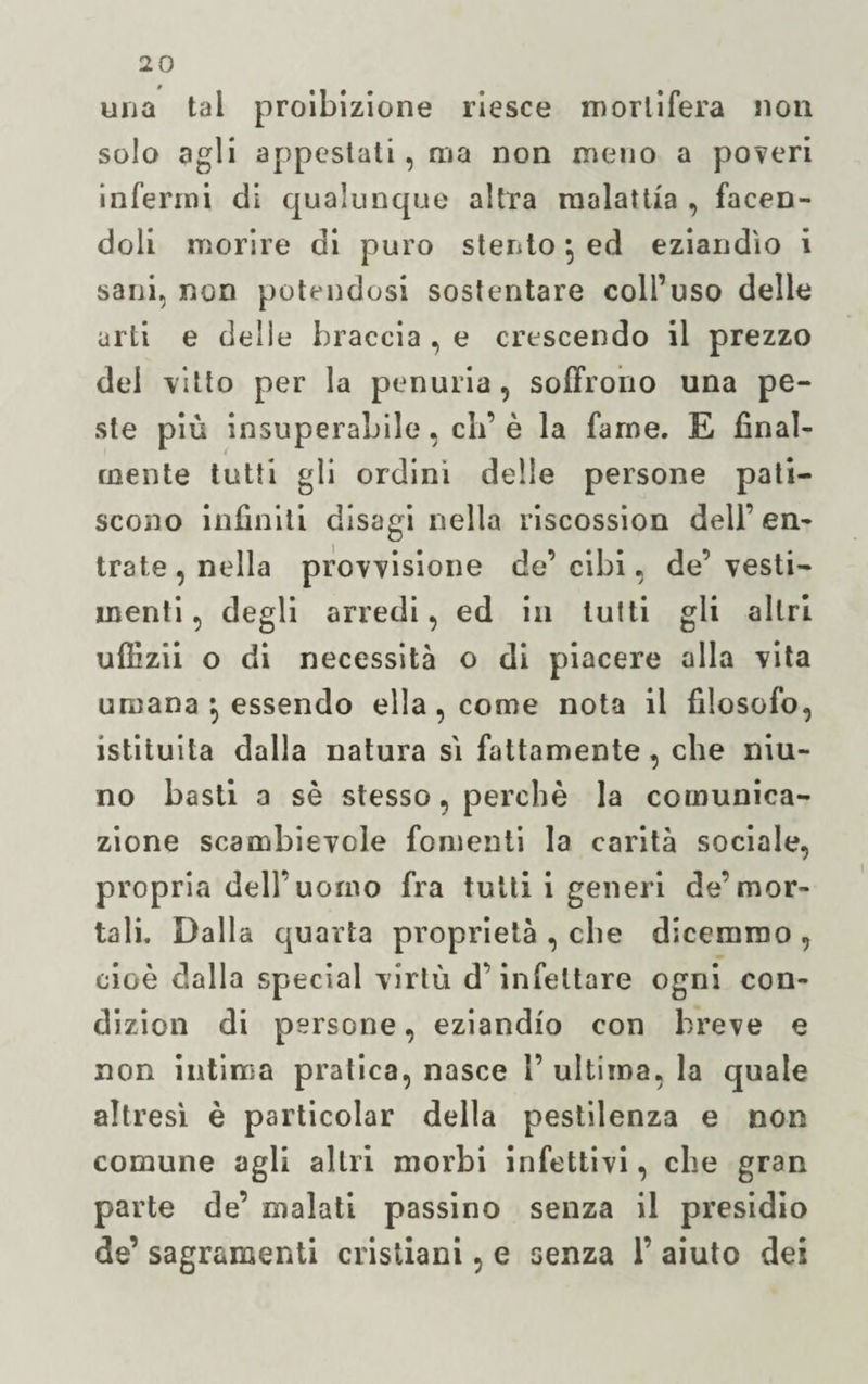 una tal proibizione riesce mortifera non solo agli appestati, ma non meno a poveri infermi di qualunque altra malattia , facen¬ doli morire di puro stento *, ed eziandìo i sani, non potendosi sostentare coll’uso delle urti e delle braccia , e crescendo il prezzo del vitto per la penuria, soffrono una pe¬ ste più insuperabile, eh’ è la fame. E final¬ mente tutti gli ordini delle persone pati¬ scono infiniti disagi nella riscossion dell’ en¬ trate , nella provvisione de’ cibi, de’ vesti¬ menti , degli arredi, ed in lutti gli altri uflìzii o di necessità o di piacere alla vita umana \ essendo ella, come nota il filosofo, istituita dalla natura sì fattamente, che niu- no basti a sè stesso, perchè la comunica¬ zione scambievole fomenti la carità sociale, propria dell’uomo fra tutti i generi de’mor¬ tali. Dalla quarta proprietà , che dicemmo , cioè dalla special virtù d’infettare ogni con- dizion di persone, eziandio con breve e non intima pratica, nasce !’ ultima, la quale altresì è particolar della pestilenza e non comune agli altri morbi infettivi, che gran parte de’ malati passino senza il presidio de’ sagramenti cristiani, e senza 1’ aiuto dei