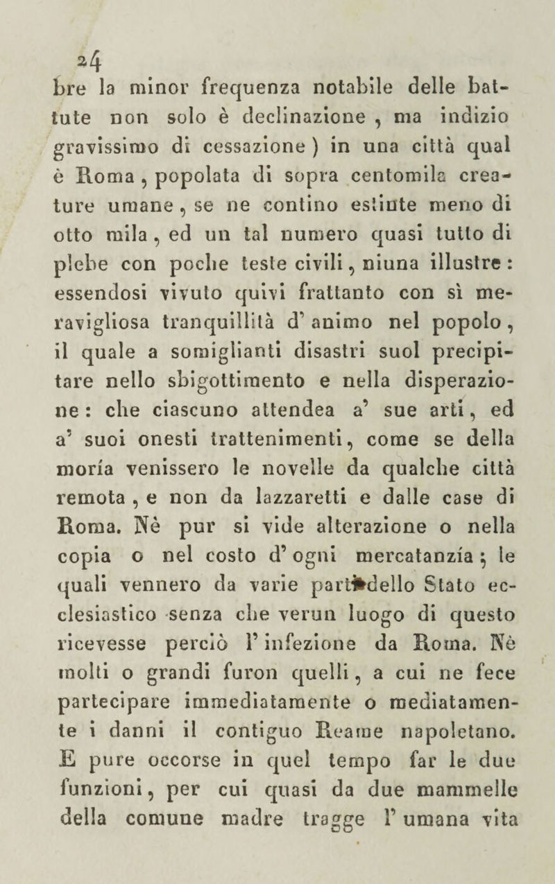 *4 bre la minor frequenza notabile delle bat¬ tute non solo è declinazione , ma indizio gravissimo di cessazione ) in una città qual è Roma , popolata di sopra centomila crea¬ ture umane , se ne contino estinte meno di otto mila , ed un tal numero quasi tutto di plebe con poche teste civili, niuna illustre: essendosi vivulo quivi frattanto con sì me¬ ravigliosa tranquillità d’ animo nel popolo , il quale a somiglianti disastri suol precipi¬ tare nello sbigottimento e nella disperazio¬ ne : che ciascuno attendea a’ sue arti, ed a’ suoi onesti trattenimenti, come se della moria venissero le novelle da qualche città remota , e non da lazzaretti e dalle case di Roma. Nè pur si vide alterazione o nella copia o nel costo d’ogni mercatanzia ; le quali vennero da varie paradello Stato ec¬ clesiastico senza che vermi luogo di questo ricevesse perciò l’infezione da Piotila. Nè molti o grandi furon quelli, a cui ne fece partecipare immediatamente o mediatamen¬ te i danni il contiguo Reame napoletano. E pure occorse in quel tempo far le due funzioni, per cui quasi da due mammelle della comune madre tragge l’umana vita