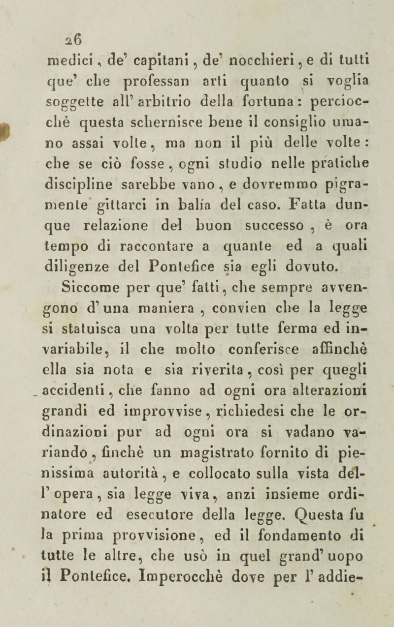 medici, de’ capitani, de’ nocchieri, e di tutti que’ che professali arti quanto si voglia soggette all’ arbitrio della fortuna : percioc¬ ché questa schernisce bene il consiglio uma¬ no assai volle, ma non il più delle volte: che se ciò fosse , ogni studio nelle pratiche discipline sarebbe vano, e dovremmo pigra¬ mente gittarci in balia del caso. Fatta dun¬ que relazione del buon successo , è ora tempo di raccontare a quante ed a quali diligenze del Pontefice sia egli dovuto. Siccome per que’ fatti, che sempre avven¬ gono d’una maniera , convien che la legge si statuisca una volta per tutte ferma ed in¬ variabile, il che molto conferisce affinchè ella sia nota e sia riverita , così per quegli _ accidenti, che fanno ad ogni ora alterazioni grandi ed improvvise, richiedesi che le or¬ dinazioni pur ad ogni ora si vadano va¬ riando , finché un magistrato fornito di pie¬ nissima autorità, e collocato sulla vista del- F opera, sia legge viva, anzi insieme ordi¬ natore ed esecutore della legge. Questa fu la prima provvisione, ed il fondamento di tutte le altre, che usò in quel grand’uopo il Pontefice. Imperocché dove per 1’ addie-