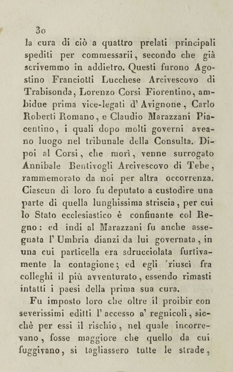 la cura di ciò a quattro prelati principali spediti per commessarii, secondo che già scrivemmo in addietro. Questi furono Ago¬ stino Franciotti Lucchese Arcivescovo di Trabisonda, Lorenzo Corsi Fiorentino, am¬ bulile prima vice-legati d’ Avignone , Carlo Roberti Promano, e Claudio Marazzani Pia¬ centino, i quali dopo molti governi avea- no luogo nel tribunale della Consulta. Di¬ poi al Corsi, che morì, venne surrogato Annibaie Bentivogli Arcivescovo di Tebe , rammemorato da noi per altra occorrenza. Ciascun di loro fu deputato a custodire una parte di quella lunghissima striscia , per cui lo Stato ecclesiastico è confinante col Re¬ gno : ed indi al Marazzani fu anche asse¬ gnata 1’ Umbria dianzi da lui governata , in una cui particella era sdrucciolata furtiva¬ mente la contagione \ ed egli riuscì fra colleglli il più avventurato, essendo rimasti intatti i paesi della prima sua cura. Fu imposto loro che oltre il proibir con severissimi editti l’accesso a’regnicoli, sic¬ ché per essi il rischio , nel quale incorre¬ vano , fosse maggiore che quello da cui fuggivano, si tagliassero tutte le strade,