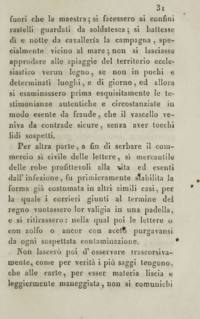 fuori che la maestra ; sì facessero ai confini raslelli guardali da soldatesca 5 si battesse dì e notte da cavalleria la campagna , spe¬ cialmente vicino al mare \ non si lasciasse approdare alle spiaggie del territorio eccle¬ siastico verun legno , se non in pochi e determinati luoghi, e di giorno , ed allora si esaminassero prima esquisitarnente le te¬ stimonianze autentiche e circostanziate in modo esente da fraude, che il vascello ve¬ niva da contrade sicure, senza aver tocchi lidi sospetti. Per altra parte, a fin di serbare il com¬ mercio sì civile delle lettere, sì mercantile delle robe profittevoli alla vdta ed esenti dall’infezione, fu primieramente stabilita la forma già costumata in altri simili casi, per¬ la quale i corrieri giunti al termine dei regno vuotassero lor valigia in una padella, e si ritirassero : nella qual poi le lettere o con zolfo o ancor con acelt^ purgavansi da ogni sospettata contaminazione. Non lascerò poi d’osservare trascorsiva¬ mente, come per verità i più saggi tengono, che alle carte, per esser materia liscia e leggiermente maneggiata , non si comunichi