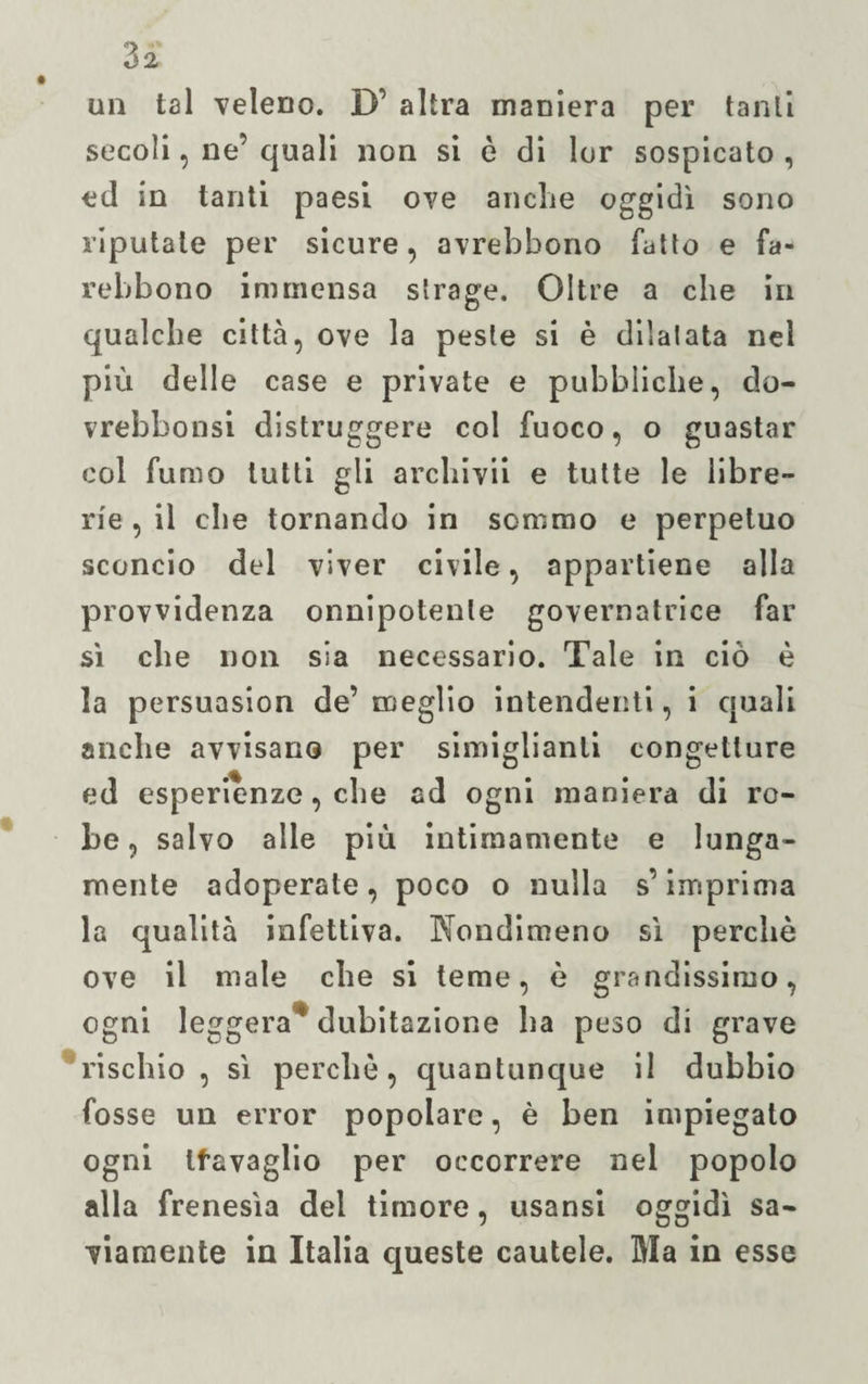 un tal veleno. D’ altra maniera per tanti secoli, ne’ quali non si è di lor sospicato , ed in tanti paesi ove anche oggidì sono riputale per sicure, avrebbono fatto e fa- rekbono immensa strage. Oltre a che in qualche città, ove la peste si è dilatata nel più delle case e private e pubbliche, do- vrebbonsi distruggere col fuoco, o guastar col fumo tutti gli archivii e tutte le libre¬ rie , il che tornando in sommo e perpetuo sconcio del viver civile, appartiene alla provvidenza onnipotente governatrice far sì che non sia necessario. Tale in ciò è la persuasion de’ meglio intendenti, i quali anche avvisano per simiglianli congetture ed esperienze, che ad ogni maniera di ro¬ be, salvo alle più intimamente e lunga¬ mente adoperate, poco o nulla s’imprima la qualità infettiva. Nondimeno sì perchè ove il male che si teme, è grandissimo, ogni leggera* dubitazione ha peso di grave rischio, sì perchè, quantunque il dubbio fosse un error popolare, è ben impiegato ogni tfavaglio per occorrere nel popolo alla frenesìa del timore, usansi oggidì sa¬ viamente in Italia queste cautele. Ma in esse