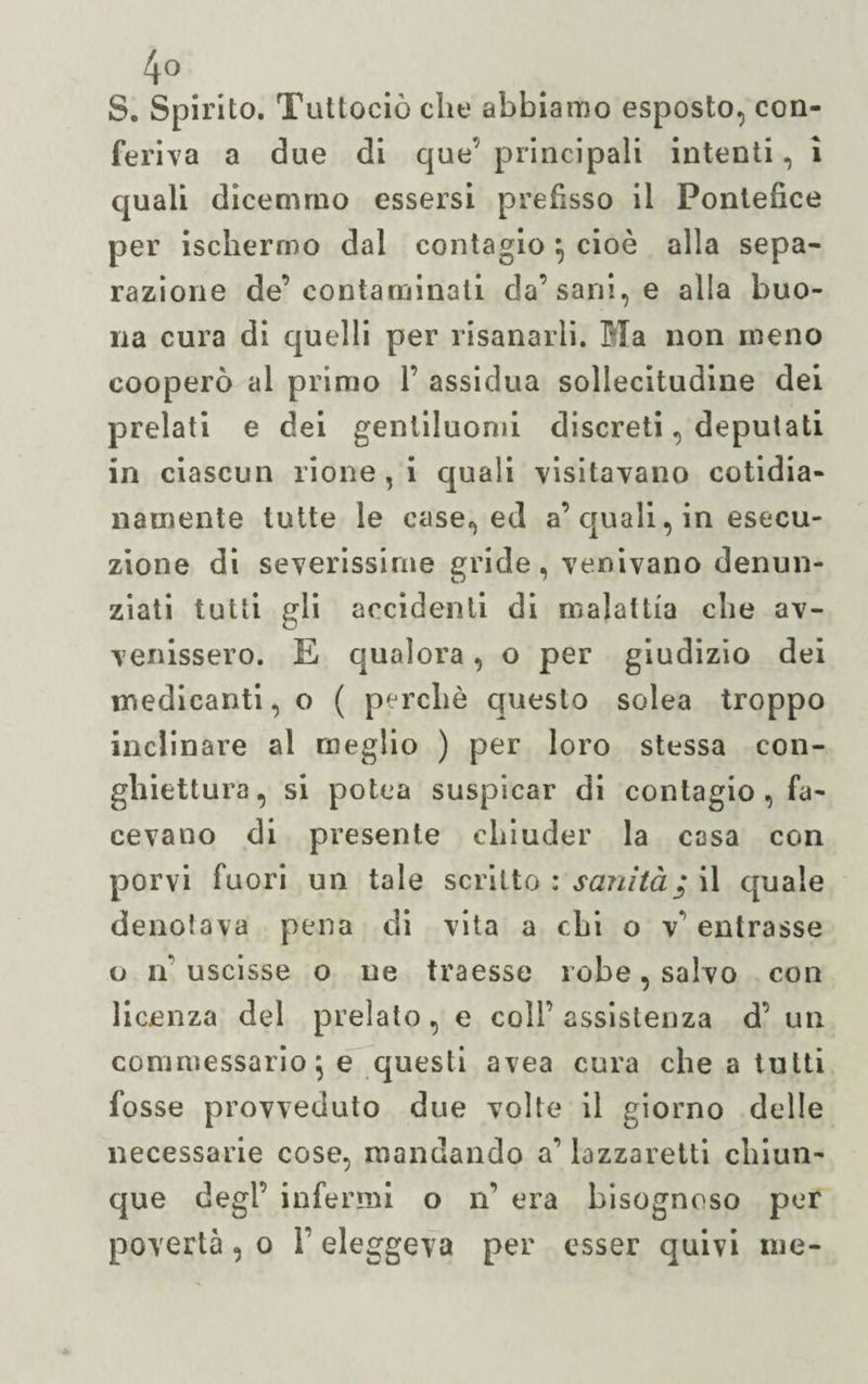 4° S. Spirito. Tuttociò die abbiamo esposto, con¬ feriva a due di que’ principali intenti, i quali dicemmo essersi prefìsso il Pontefice per ischercno dal contagio \ cioè alla sepa¬ razione de’contaminali da’sani, e alla buo¬ na cura di quelli per risanarli. Bla non meno cooperò al primo 1’ assidua sollecitudine dei prelati e dei genliluomi discreti, deputati in ciascun rione, i quali visitavano cotidia- namente tutte le case, ed a’ quali, in esecu¬ zione di severissime gride, venivano denun¬ ziati tutti gli accidenti di malattia die av¬ venissero. E qualora, o per giudizio dei medicanti, o ( perché questo solca troppo inclinare al meglio ) per loro stessa con- ghiettura, si polca suspicar di contagio , fa¬ cevano di presente chiuder la casa con porvi fuori un tale scritto : sanità; il quale denotava pena di vita a chi o v’ entrasse o n’ uscisse o ne traesse robe, salvo con licenza del prelato, e colf assistenza d’ un commessarioj e questi avea cura che a tutti fosse provveduto due volte il giorno delle necessarie cose, mandando a’ lazzaretti chiun¬ que degl’ infermi o n’ era bisognoso per povertà, o Y eleggeva per esser quivi me-