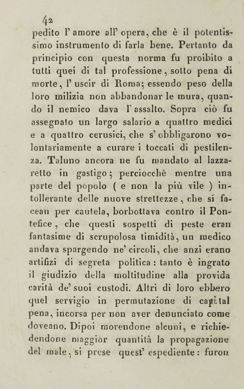 pedito l’amore all’opera, che è il potentis¬ simo instruraento di farla bene. Pertanto da principio con questa norma fu proibito a tutti quei di tal professione , sotto pena di morte, 1’uscir di Roma 5 essendo peso della loro milizia non abbandonar le mura, quan¬ do il nemico dava Y assalto. Sopra ciò fu assegnato un largo salario a quattro medici e a quattro cerusici, che s’ obbligarono vo¬ lontariamente a curare i toccati di pestilen¬ za. Taluno ancora ne fu mandato al lazza¬ retto in gastigo $ perciocché mentre una parte del popolo ( e non la più vile ) in¬ tollerante delle nuove strettezze , che si fa- cean per cautela, borbottava contro il Pon¬ tefice , che questi sospetti di peste eran lantasime di scrupolosa timidità, un medico andava spargendo ne’circoli, che anzi erano artifizi di segreta politica : tanto è ingrato il giudizio della moltitudine alla provida carità de’ suoi custodi. Altri di loro ebbero quel servigio in permutazione di capitai pena, incorsa per non aver denunciato come doveano. Dipoi morendone alcuni, e richie¬ dendone maggior quantità la propagazione del male, si prese quest’ espediente: furon