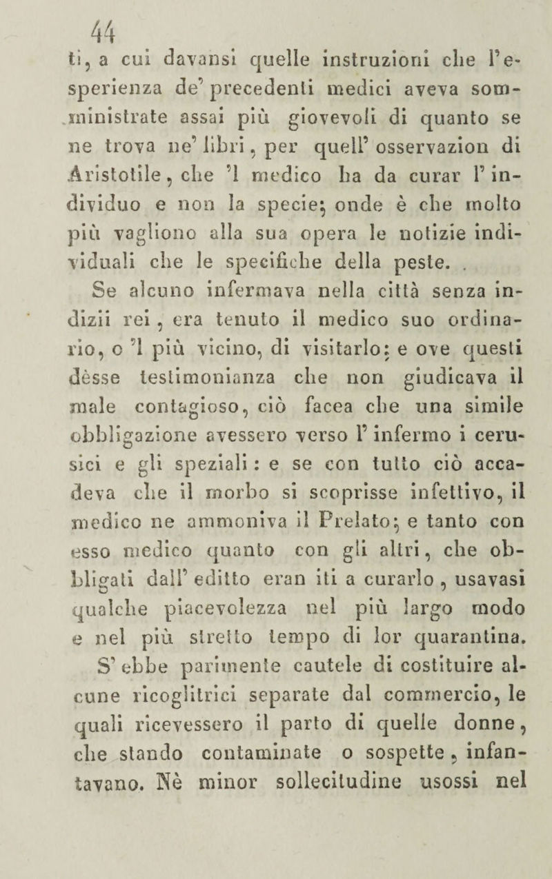 tì, a cui davansi quelle instruzioni che Te» sperienza de’precedenti medici aveva som- ministrate assai più giovevoli di quanto se ne trova ne’ libri, per quell’ osservazion di Aristotile, che ’l medico ha da curar l’in¬ dividuo e non la specie^ onde è che molto più vagliono alla sua opera le notizie indi¬ viduali che le specifiche della peste. . Se alcuno infermava nella città senza in- dizii rei , era tenuto il medico suo ordina¬ rio, o 1 più vicino, eli visitarlo: e ove questi dèsse testimonianza che non giudicava il male contagioso, ciò facea che una simile obbligazione avessero verso l’infermo i ceru- sici e gli speziali : e se con tutto ciò acca¬ deva che il morbo si scoprisse infettivo, il medico ne ammoniva il Prelato:, e tanto con esso medico quanto con gli altri, che ob¬ bligati dall’ editto eran iti a curarlo , usavasi qualche piacevolezza nel più largo modo e nel più stretto tempo di lor quarantina. S’ebbe parimente cautele di costituire al¬ cune ricoglitrici separate dal commercio, le quali ricevessero il parto di quelle donne, die stando contaminate o sospette , infan¬ tavano. Nè minor sollecitudine usossi nel