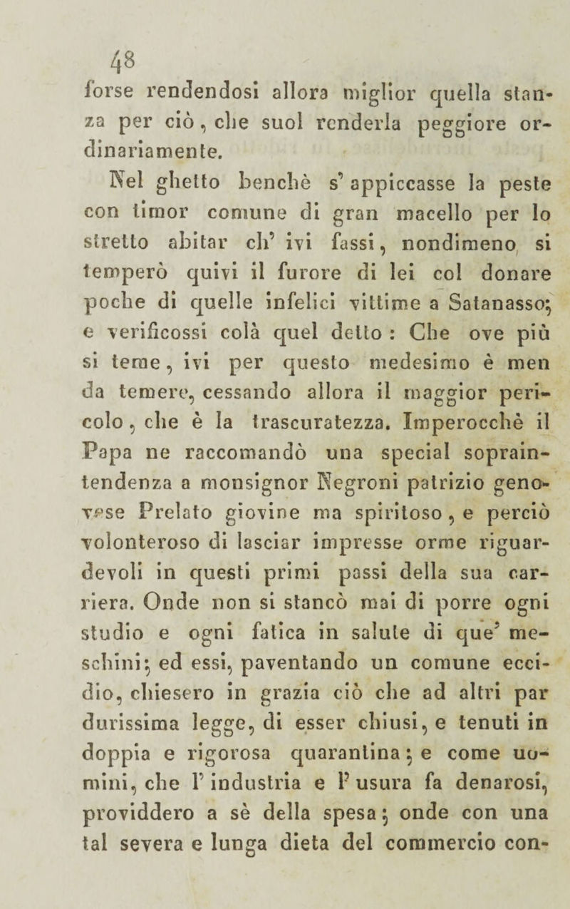 forse rendendosi allora miglior quella stan¬ za per ciò, che suol renderla peggiore or¬ dinariamente. Nel ghetto benché s’ appiccasse la peste con timor comune di gran macello per lo stretto abitar eh’ ivi fassi, nondimeno si temperò quivi il furore di lei col donare poche di quelle infelici vittime a Satanasso} e verificossi colà quel detto : Che ove più si teme, ivi per questo medesimo è men da temere, cessando allora il maggior peri¬ colo , che è la trascuratezza. Imperocché il Papa ne raccomandò una special soprain- tendenza a monsignor Kegroni patrizio geno¬ vese Prelato giovine ma spiritoso , e perciò volonteroso di lasciar impresse orme riguar- devoli in questi primi passi della sua car¬ riera. Onde non si stancò mai di porre ogni studio e ogni fatica in salute di queJ me¬ schini} ed essi, paventando un comune ecci¬ dio, chiesero in grazia ciò che ad altri par durissima legge, di esser chiusi, e tenuti in doppia e rigorosa quarantina} e come uo¬ mini, che l’industria e P usura fa denarosi, providdero a sé della spesa 5 onde con una tal severa e lunga dieta del commercio con-