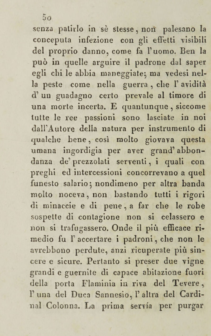 senza pallilo in sè stesse, noli palesano la conceputa infezione con gli effetti -visibili del proprio danno, come fa l’uomo. Ben la può in quelle arguire il padrone dal saper egli chi le abbia maneggiate!, ma ^edesi nel- la peste come nella guerra , che 1’ avidità d’ un guadagno certo prevale al timore di una morte incerta. E quantunque , siccome tutte le ree passioni sono lasciate in noi dalFAutore della natura per instruraenlo di qualche bene, così molto giovava questa umana ingordigia per aver grand’ abbon¬ danza de’ prezzolati serventi, i quali con preghi ed intercessioni concorrevano a quel funesto salario} nondimeno per altra banda molto noceva, non bastando tutti i rigori di minaccie e di pene, a far che le robe sospette di contagione non si celassero e non si trafugassero. Onde il più efficace ri¬ medio fu f accertare i padroni, che non le avrebbono perdute, anzi ricuperate più sin¬ cere e sicure. Pertanto si preser due vigne grandi e guernite di capace abitazione fuori della porta Flaminia in riva del Tevere, 1’una del Duca Sannesio, 1’ altra del Cardi¬ nal Colonna. La prima servia per purgar