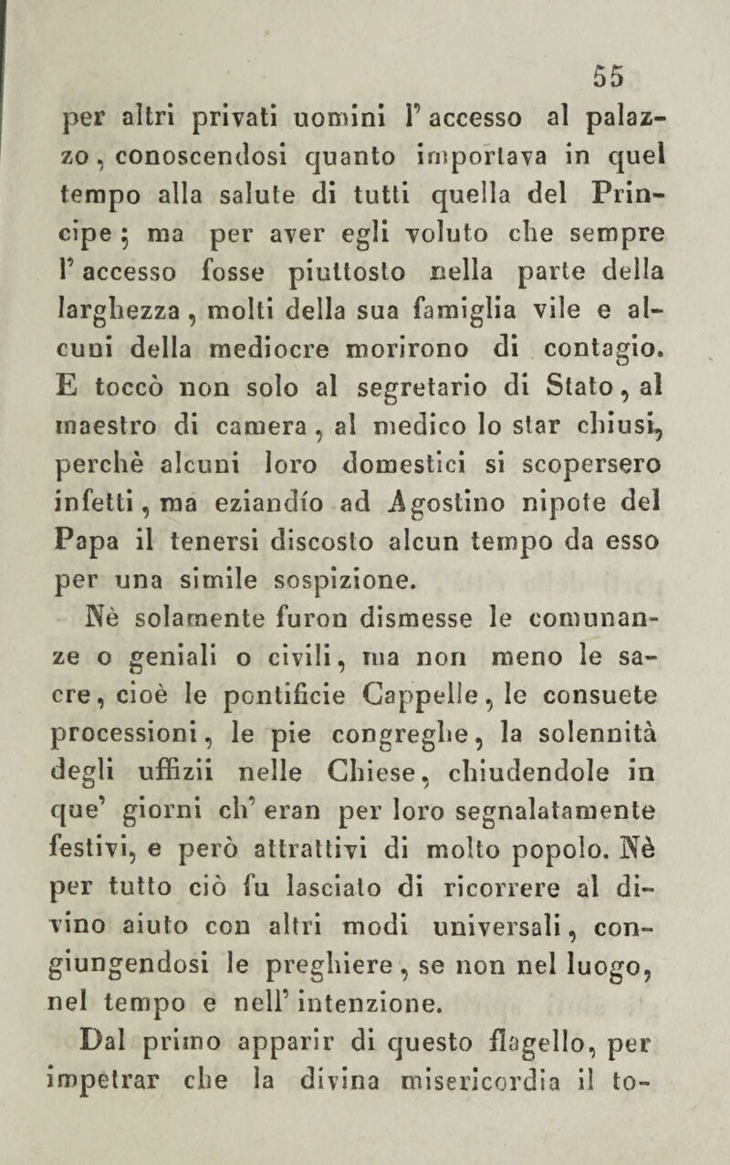 per altri privati uomini 1’ accesso al palaz¬ zo, conoscendosi quanto importava in quel tempo alla salute di tutti quella del Prin¬ cipe 5 ma per aver egli voluto che sempre P accesso fosse piuttosto nella parte della larghezza , molti della sua famiglia vile e al¬ cuni della mediocre morirono di contagio. E toccò non solo al segretario di Stato, al maestro di camera , al medico Io star chiusi, perchè alcuni loro domestici si scopersero infetti, ma eziandio ad Agostino nipote del Papa il tenersi discosto alcun tempo da esso per una simile sospizione. Nè solamente furon dismesse le comunan¬ ze o geniali o civili, ma non meno le sa¬ cre, cioè le pontificie Cappelle, le consuete processioni, le pie congreghe, la solennità degli uffizii nelle Chiese, chiudendole in que’ giorni eh’ eran per loro segnalatamente festivi, e però attrattivi di molto popolo. Nè per tutto ciò fu lasciato di ricorrere al di¬ vino aiuto con altri modi universali, con¬ giungendosi le preghiere , se non nel luogo, nel tempo e nell’ intenzione. Dal primo apparir di questo flagello, per impetrar che la divina misericordia il to-