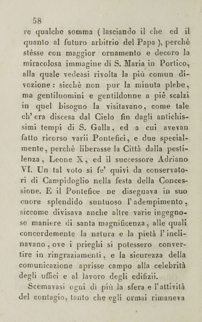 re qualche somma ( lasciando il che ed il quanto al futuro arbitrio del Papa ), perchè stèsse con maggior ornamento e decoro la miracolosa immagine di S. Maria in Portico, alla quale vedeasi rivolta la più coniun di¬ vozione : sicché non pur la minuta plebe, ma gentiluomini e gentildonne a piè scalzi in quel bisogno la visitavano, come tale eli’ era discesa dal Cielo fin dagli antichis¬ simi tempi di 8. Galla, ed a cui avevan fatto ricorso varii Pontefici, e due special- mente, perchè liberasse la Città dalla pesti¬ lenza, Leone X, ed il successore Adriano VI. Un tal voto si fe’ quivi da conservato- ri di Campidoglio nella festa della Conces¬ sione. E il Pontefice ne disegnava in suo cuore splendido suntuoso T adempimento, siccome divisava anche altre varie ingegno¬ se maniere di santa magnificenza, alle quali concordemente la natura e la pietà l’incli¬ navano , ove i prieghi si potessero conver¬ tire in ringraziamenti, e la sicurezza della comunicazione aprisse campo alla celebrità degli uffici e al lavoro degli edifizii. Scemavasi ogni dì più la sfera e Y attività del contagio, tonto che egli ormai rimaneva