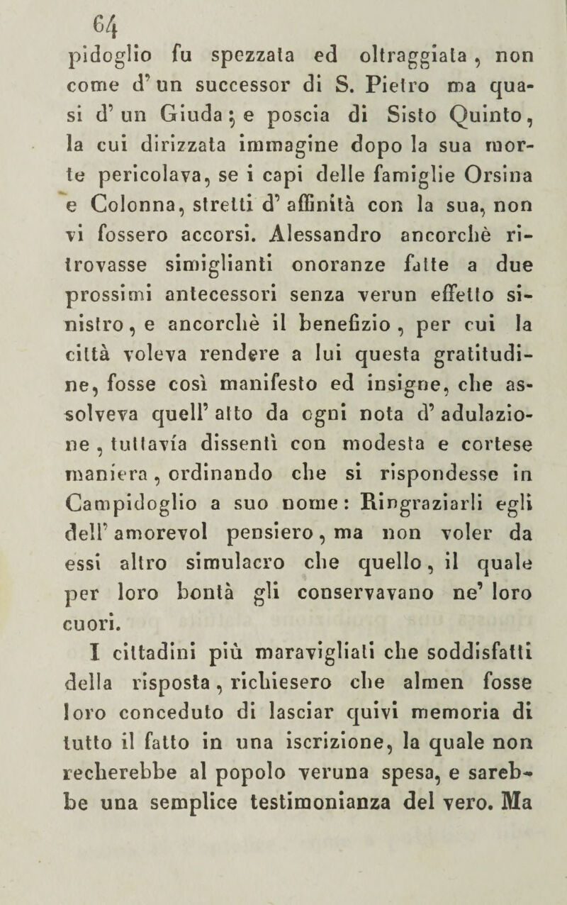 pi doglio fu spezzata ed oltraggiata , non come d’un successor di S. Pietro ma qua¬ si d’un Giuda \ e poscia di Sisto Quinto, la cui dirizzata immagine dopo la sua mor¬ te pericolava, se i capi delle famiglie Orsina e Colonna, stretti d’affinità con la sua, non vi fossero accorsi. Alessandro ancorché ri¬ trovasse simiglianti onoranze fatte a due prossimi antecessori senza verun effetto si¬ nistro, e ancorché il benefizio, per cui la città voleva rendere a lui questa gratitudi¬ ne, fosse così manifesto ed insigne, che as¬ solveva quell’ alto da ogni nota d’ adulazio¬ ne , tuttavia dissentì con modesta e cortese maniera, ordinando che si rispondesse in Campidoglio a suo nome: Ringraziarli egli dell’ amorevol pensiero, ma non voler da essi altro simulacro che quello, il quale per loro bontà gli conservavano ne’ loro cuori. I cittadini più maravigliati che soddisfatti della risposta, richiesero che almen fosse loro conceduto di lasciar quivi memoria di lutto il fatto in una iscrizione, la quale non recherebbe al popolo veruna spesa, e sareb¬ be una semplice testimonianza del vero. Ma