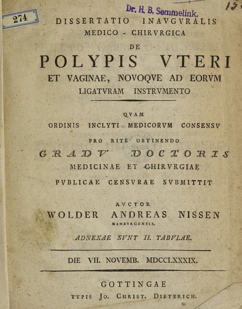 I H. B. Semnwlink. DISSERTATIO I NAVGVR ALIS » MEDICO - CHIRVRGICA DE POLYPIS VTERI ET VAGINAE, NOVOQVE AD EORVM LIGATVRAM INSTRVMENTO Q.V A M . ORDINIS INCLYTI MEDICORVM CONSENSV PRO RITE OBTINENDO G aa JL JD 'V jD Q C T Q M Z $ MEDICINAE ET -GHIR VRGIAE PVBLICAE CENSVRAE SVBMITTIT A v c T 0 R WOLDER ANDREAS NISSEN HAMBVRGENSIS. ADNEXAE SVNT II. TABVLAE. DIE VII. NOVEMB. MDCCLXXXIX. GOTTINGAE TYPIS J O. C H R I S T. DlETERICH. /