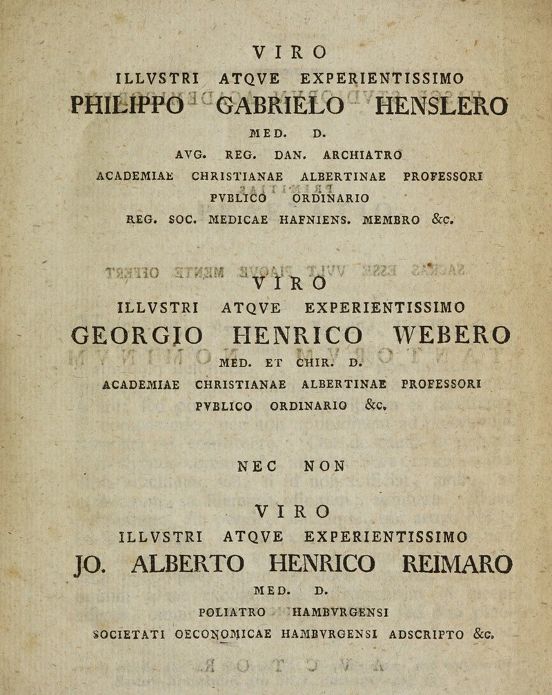 VIRO ILLVSTRI ATQVE EXPERIENTISSIMO PHILIPPO GABRIELO HENSLEPvO M E D. D. AVG. REG. DAN. ARCHIATRO ACADEMIAE CHRISTIANAE ALBERTINAE PROFESSORI 3 f. [ l i •' • ? % 1 PVBLICO ORDINARIO REG. SOC. MEDICAE HAFNIENS. MEMBRO &C. ✓ n V I R 0 ILLVSTRI ATQVE EXPERIENTISSIMO GEORGJO HENRICO WEBERO /' f f % * T y. m ’■ f r; *• MED. ET CHIR. D. ACADEMIAE CHRISTIANAE ALBERTINAE PROFESSORI PYBLICO ORDINARIO & C. NEC NON VIRO ILLVSTRI ATQVE EXPERIENTISSIMO JO. ALBERTO HENRICO REIMARO M E D. D. POLIATRO HAMBVRGENSI SOCIETATI OECONOMICAE HAMBVRGENSI ADSCRIPTO &C. • n