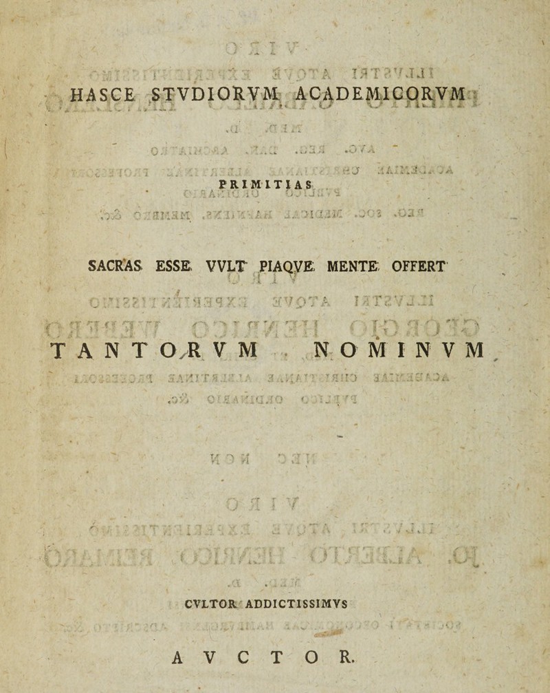 J> jL ■>. - / A i y .. , (5 a rararum HASCE STVDIORVM ACADEMICOR VM . ... U.i . '««r « >* 'jf *• *»*• i. ^w. *►*«. rr ? -r , • ' l X K . >. - *? «i ! O ‘2 JX W • «_> f .--i. ' . : i PRIMITIAS ! : . i '.;-A ? ■ rtMHM ht s:-'>i%:ivz .-' J SACRAS ESSE. VVLT PIAQVE, MENTE OFFERT u rava.:! ? . f nr.Tr' O, ; > r- ry. 7 f r\ vf'f / I* *> • v- T A N T O/R V M Om.ty N O M I N V M i. : i s a ; i i t >;.' 7 a a , > ; /r • t h ‘ i .> a A: r: •£ h ' 5 a «•>vj e : a • 'ic. > Y ’ -T I C( * m/ — t< T M ► ' * -t < O rT U /i r 1 'f* # • ‘I* - f~ v • - * -• U i i i- * v. ‘ U i . r1 ct#: / *• T t V> i . ' ,'.l . . ... T CVLTOR ADDICTIS SI MVS •*S0 ' ■) . A V C T O R. V,