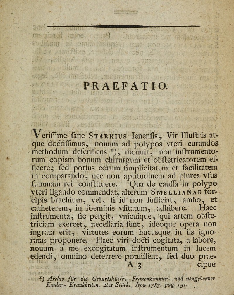 $ PRAEFATIO. Veriflime fane Starkius Ienenfis, Vir Illufbris at¬ que doctiflimus, nouum ad polypos vteri curandos methodum defcribens r), monuit, non inftrumento- rum copiam bonum chirurgum et obftetricatorem ef¬ ficere^ fed potius eorum fimplicitatem et facilitatem in comparando, nec non aptitudinem ad plures vfus fummam rei conftituere. Qua de caulfa in polypo vteri ligando commendat, alterum S melli an ae for¬ cipis brachium, vel, fi id non fufficiat, ambo, et catheterem,, in foeminis vfitatum, adhibere. Haec inflrumenta,. fic pergit, vnicuique, qui artem obfte- triciam exercet, neceffaria funt, ideoque opera non ingrata erit, virtutes eorum hucusque in iis igno¬ ratas proponere. Haec viri docti cogitata,, a labore, nouum a me excogitatum inftrumentum in lucem edendi, omnino deterrere potuiffent,, fed duooprae- 3 ‘ A 3 cipue J) Archiv fur die Geburtshulfe, Frauenzimmer- und neugeborner Kinder- Krankheiten. 2tes Stiick. lena Pag> J5J*