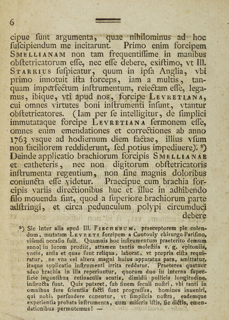 cipue funt argumenta, quae nihilominus ad hoc fufcipiendum me incitarunt. Primo enim forcipem Smeluanam non tam frequentiffime in manibus obftetricatorum effe, nec effe debere, exiftimo, vt 111. Starkius fufpicatur, quum in ipfa Anglia, vbi primo innotuit ifta forceps, iam a multis, tan- quam imperfectum inftrumentum, reiectam effe, lega¬ mus, ibique, vti apud nos, forcij>e Levketiana, cui omnes virtutes boni inftrumenti infunt, vtantur obftetricatores. (Iam per fe intelligitur, de fimplici immutataque forcipe Levretiana fermonem effe, • omnes enim emendationes et correctiones ab anno 1763 vsque ad hodiernum diem factae, illius vfum non faciliorem reddiderunt, fed potius impediuere).2) Deinde applicatio brachiorum forcipis Smellianab et catheteris, nec non digitorum obftetricatoris inftrumenta regentium, non fine magnis doloribus coniuncta effe videtur. Praecipue cum brachia for¬ cipis variis directionibus huc et illuc in adhibendo filo mouenda fint, quod a fuperiore brachiorum parte adftringi, et circa pedunculum polypi circumduci debere *) Sic inter alia apud 111. Fischkrum, praeceptorem pie colen¬ dum, mutatam Levreti forcipem a Coutouly chirurgo Parifino, vifendi occafio fuit. Quamuis hoc inftrumentum praeterito demum anno! in lucem prodiit, attamen tantis moleftiis v. g. epitoniis, vncis, antis et quae funt reliqua, laborat, vt propria cifta requi¬ ratur, ne vna vel altera magni huius apparatus pars, amittatur, itaque applicatio inftrumenti irrita reddatur. Praeterea quatuor adeo brachia in illa reperiuntur, quorum duo in interna fuper- ficie ingentibus retinaculis acutis, dimidii pollicis longitudine, inftfufra funt. Quis putaret, fub finem feculi noftri, vbi tanti in omnibus fere fcientiis fafti funt progreflus, homines inueniri, qui nobis perfuadere conentur, vt fimplicia noftra, eademque experientia probata inftrumenta, cum miferis iftis, Hc dittis, emen¬ dationibus permutemus! —