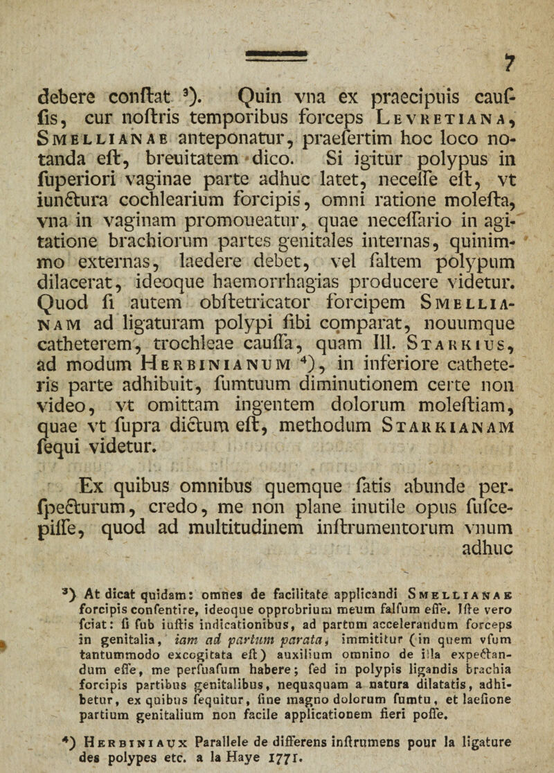 debere conftat 3). Quin vna ex praecipuis cauf- fis, cur noftris temporibus forceps Levketiana, Smellianae anteponatur, praefertim hoc loco no¬ tanda eft, breuitatem dico. Si igitur polypus in fuperiori vaginae parte adhuc latet, necelfe eft, vt iunftura cochlearium forcipis , omni ratione molefta, vna in vaginam promoueatur, quae necelfario in agi¬ tatione brachiorum partes genitales internas, quinim¬ mo externas, laedere debet, vel faltem polypum dilacerat, ideoque haemorrhagias producere videtur'. Quod fi autem obftetricator forcipem Smellia- nam ad ligaturam polypi frbi comparat, nouumque catheterem, trochleae cauffa, quam 111. Stakkius, ad modum Herbinianem 4), in inferiore cathete¬ ris parte adhibuit, fumtuum diminutionem certe non video, vt omittam ingentem dolorum moleftiam, quae vt fupra dictum eft, methodum Staukianam fequi videtur. Ex quibus omnibus quemque fatis abunde per- fpefturum, credo, me non plane inutile opus fufce- pilfe, quod ad multitudinem inftrumentorum vnum adhuc At dicat quidam: omnes de facilitate applicandi Smellianab forcipis confentire, ideoque opprobrium meum faifum efie. Ifte vero fciat: ii fub iuftis indicationibus, ad partum accelerandum forceps in genitalia, iam ad partum parata, immititur (in quem vfum tantummodo excogitata eft) auxilium omnino de illa expe&an- dum effe, me perfuafum habere; fed in polypis ligandis brachia forcipis partibus genitalibus, nequaquam a natura dilatatis, adhi¬ betur, ex quibus fequitur, fine magno dolorum fumtu, et laefione partium genitalium non facile applicationem fieri pofie. 4) Herbiniaux Parallele de differens infirumens pour la ligature des polypes etc. a la Haye 177 r.