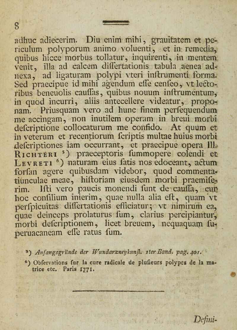 / 8 —= adhuc adiecerim. Diu enim mihi, grauitatem et pe¬ riculum polyporum animo voluenti, et in remedia, quibus hicce morbus tollatur, inquirenti, in mentem venit, illa ad calcem diflertationis tabula aenea ad¬ nexa, ad ligaturam polypi vteri inftrumenti forma. Sed praecipue id mihi agendum elfe cenfeo, vt lecto¬ ribus beneuolis cauflas, quibus nouum inftrumentum, in quod incurri, aliis antecellere videatur, propo¬ nam. Priusquam vero ad hunc finem perfequendum me accingam, non inutilem operam in breui morbi defcriptione collocaturum me confido. At quum et in veterum et recentiorum fcriptis multae huius morbi defcriptiones iam occurrant, et praecipue opera 111. Richteri 5) praeceptoris fummopere colendi et Levreti 6) naturam eius fatis nos edoceant, actum forfan agere quibusdam videbor, quod commenta- tiunculae meae, hiftoriam piusdem morbi praemife- rim. liti vero paucis monendi funt de caufla, cur hoc confilium inierim, quae nulla alia eft, quam ‘vt perfpicuitas diflertationis efficiatur; vt nimirum ea, quae deinceps prolaturus fum, clarius percipiantur, morbi defcriptionem, licet breuem, nequaquam fu* peruacaneam elfe ratus fum. '*) Anfangsgrunde der Wmdarzneykiinfl. iter Band. pag. 40r. • 6) Obfervations fur la cure radicale de plufieurs polypes de la ma¬ trice etc. Paris 1771. Defini-