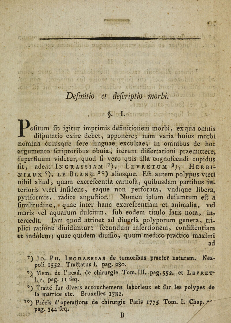 t Definitio et defcriptio morbi. , ■§. I. Pofitum fit igitur imprimis definitionem morbi, ex qua omnis difputatio exire debet, apponere; nam varia huius morbi nomina cuiusque fere linguae excultae, in omnibus de hoc argumento fcriptoribus obuia, iterum diifertationi praemittere, fuperfluum videtur, quod fi vero quis illa cognofcendi cupidus fit, adeat Ingrassiam 7), Levretum 8), Herbi- niaux 9), le Blang 1 °) a-liosque. Eft autem polypus vteri nihil aliud, quam excrefcentia carnofa, quibusdam partibus in¬ terioris vteri infidens, eaque non perforata, vndique libera, pyriformis, radice anguftior. Nomen ipfum defumtum eft a fimilitudine, * quae inter hanc excrefcentiam et animalia, vel maris vel aquarum dulcium, fub eodem titulo fatis nota, in¬ tercedit. Iam quod attinet ad diqgrfa polyporum genera, tri¬ plici ratione diuiduntur: fecundum infertionem, confiftentiam et indolem; quae quidem diuifio, quum'medico pradlico maximi ad 7) Jo. Ph, In grassi as de tumoribus praeter naturam. Nea¬ poli 1552. Traftatus I. pag, 28o. *) Mem. de lfacad. de chirurgie Tom.III. pag. 552. et Levret* 1. c. pag. II feq. 9) Traite fur divers accouchemens laborieux et fur les polypes de la matrice etc. Bruxelles 1782. to) Precis d^operations de chirurgie Paris 1775 Tom. I. Chap./'