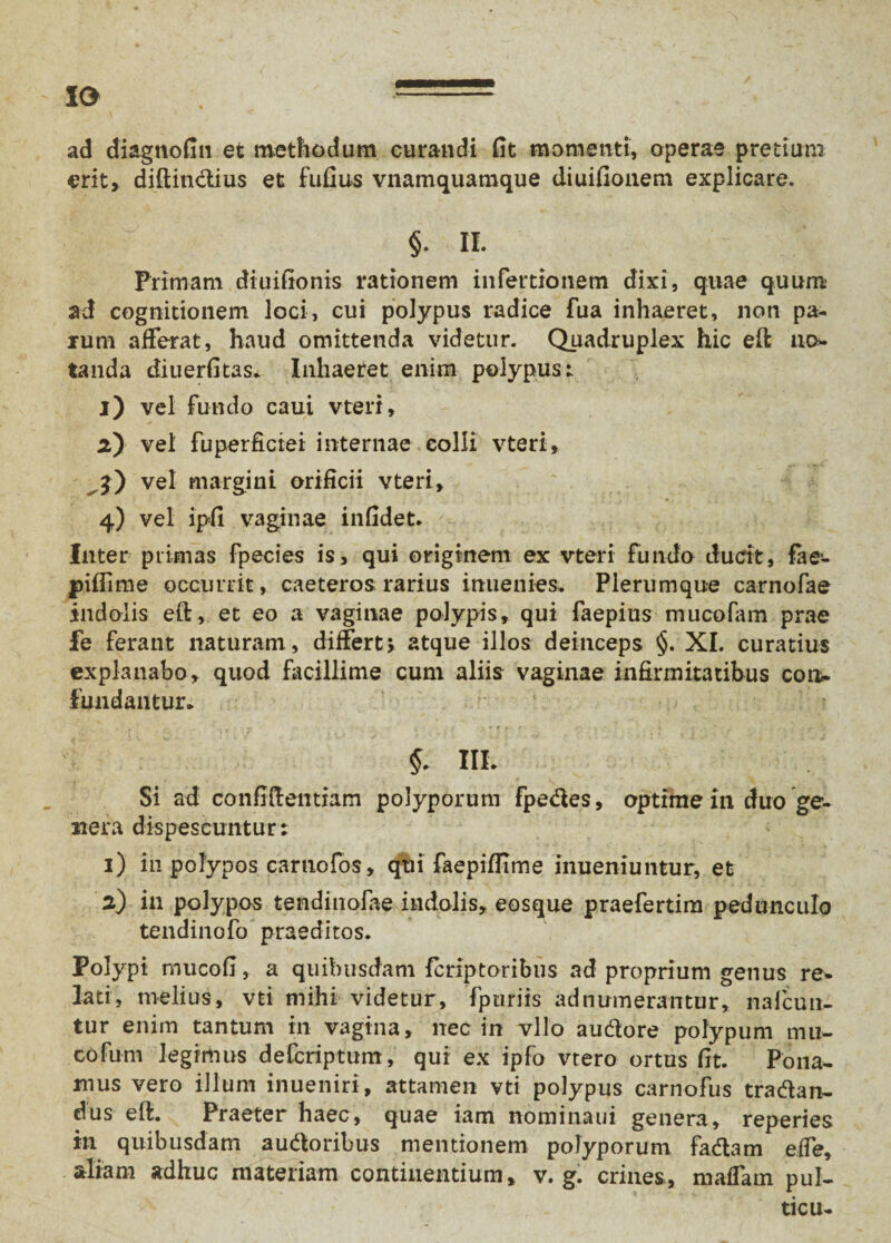 IO .— ad diagnofin et methodum curandi fit momenti, operae pretium erit, diftindius et fufius vnamquamque diuifionem explicare. §. II. Primam diuifionis rationem infertionem dixi, quae quum ad cognitionem loci, cui polypus radice fua inhaeret, non pa¬ rum afferat, haud omittenda videtur. Quadruplex hic eft no* tanda diuerfitas. Inhaeret enim polypus: l) vel fundo caui vteri, vel fuperficiei internae colli vteri, vel margini orificii vteri, 4) vel ipfi vaginae infidet. Inter primas fpecies is, qui originem ex vteri fundo ducit, fae- piffime occurrit, caeteros rarius inuenies. Plerumque carnofae indolis eft, et eo a vaginae polypis, qui faepius mucofam prae fe ferant naturam , differt> atque illos deinceps §. XI. curatius explanabo, quod facillime cum aliis vaginae infirmitatibus con¬ fundantur, . . ; __ r . . ~r k 1 f.. fy i . . » > ' »*■ T IIL Si ad confidentiam polyporum fpedes, optime in duo ge¬ nera dispescuntur: 1) in polypos carnofos, qui faepiflime inueniuntur, et 2) in polypos tendinofae indolis, eosque praefertim pedunculo tendinofo praeditos. Polypi rnucofi, a quibusdam fcriptoribus ad proprium genus re¬ lati, melius, vti mihi videtur, fpuriis ad numerantur, nafcun- tur enim tantum in vagina, nec in vllo audore polypum mu¬ co fum legrmus defcriptum, qui ex ipfo vtero ortus fit. Pona¬ mus vero illum inueniri, attamen vti polypus carnofus tradan- dus eft. Praeter haec, quae iam nominaui genera, reperies in quibusdam audoribus mentionem polyporum fadam effe, aliam adhuc materiam continentium, v. g. crines, maffam pul- ticu-