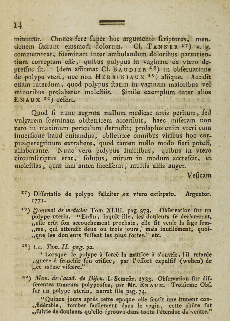 mitentur. Omnes fere fuper hoc argumento fcriptores, men¬ tionem faciunt eiusmodi dolorum. Cl. Tanner I7) v. g. commemorat, foeminam inter ambulandum doloribus parturien¬ tium correptam eife, quibus polypus in vaginam ex vtero de- preflus fit. Idem affirmat Cl. B audi er I8) in obferuatione de polypo vteri, nec non Herbiniaux I9) aliique. Accidit etiam interdum, quod polypus ftatim in vaginam maioribus 'vel minoribus prolabatur moleftiis. Simile exemplum inter alios Enaux 20) refert. Quod fi nunc aegrota nullum medicae artis peritum, fed vulgarem foeminam obftetricem accerfiuit, haec miferam noin raro in maximum periculum detrudit> prolapfus enim vteri cum inuerfione haud euitandus, obftetrice omnibus viribus hoc cor¬ pus peregrinum extrahere, quod tamen nullo modo fieri potefi, allaborante. Nunc vero polypus limitibus, quibus in vtero circumfcriptus erat, follitus, mirum in modum accrefcit, et moleftias, quas iam antea facefierat, multis aliis auget. Veficam . . * ' i 17) DiiTertatio de polypo feliciter ex vtero extirpato. Argentor. TB) oJonrnat de medecine Tom. XL1II. pag. 373. Obfervatlon fur un polype uterin. “Enfin, inquit ille, les douleurs fe declarerent, „elle crbt fon accoucbement prochain, elle fit venir la fage fem- „me, qui attendit deux ou trois jours/ mais inutilement, quoi- ,,que les douleurs fufient les plus fortes.” etc. I9) l.c. Tom. II. pag, 32, “Lorsque le polype & force la matrice a sbuvrir, |il retarde „guere a franchir fon orifice, par Teffbrt expulfif (wehen) de „ce metne vifcere.” s0) Mem. de lyacad. de Dijon. I. Semeftr. 1783* Ofcfervation fur dif¬ ferentes tumeurs polypeufes, par Mr. Enaux. Troifieme Obf. fur un polype uterin, narrat ille pag.74. “Quinze jours apres cette epoque elle fenti-t une tumeur con- „fiderable, tomber facilement dans le vagin, cette chvite fut „fuivie de douleurs qu*elle eprouva dans fcoute 1’etendue du ventre/*