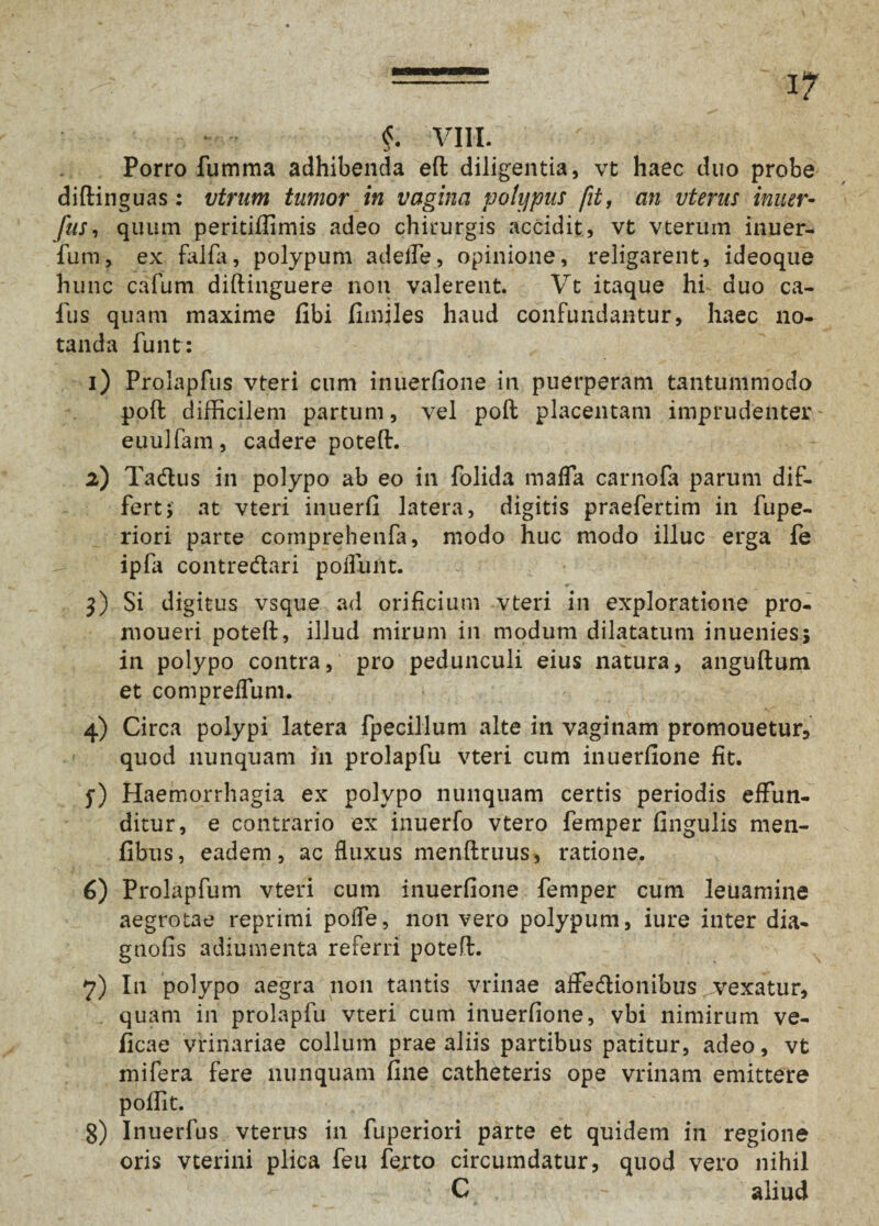 §. VIII. Porro fumma adhibenda eff diligentia, vt haec duo probe diffinguas: vtrum tumor in vagina polypus fit, an vterns inner- fus, quum peritiflimis adeo chirurgis accidit, vt vteruin inuer- fum, ex falfa, polypum adeife, opinione, religarent, ideoque hunc cafum diftinguere non valerent. Vt itaque hi duo ca- fus quam maxime fibi fimjles haud confundantur, haec no¬ tanda funt: 1) Prolapfus vteri cum inuerfione in puerperam tantummodo poft difficilem partum, vel poft placentam imprudenter euulfam, cadere poteft. 2) Tadus in polypo ab eo in folida mafla carnofa parum dif¬ fert 5 at vteri inuerfi latera, digitis praefertim in fupe- riori parte comprehenfa, modo huc modo illuc erga fe ipfa contredari poliunt. 3) Si digitus vsque ad orificium vteri in exploratione pro- moueri poteft, illud mirum in modum dilatatum inuenies; in polypo contra, pro pedunculi eius natura, anguftum et compreflum. 4) Circa polypi latera fpecillum alte in vaginam promouetur, quod nunquam in prolapfu vteri cum inuerfione fit. $■) Haemorrhagia ex polypo nunquam certis periodis effun¬ ditur, e contrario ex inuerfo vtero femper fingulis men- fibus, eadem, ac fluxus menffruus, ratione. 6) Prolapfum vteri cum inuerfione femper cum leuamine aegrotae reprimi pofle, non vero polypum, iure inter dia- gnofis adiumenta referri poteff. 7) In polypo aegra non tantis vrinae aifedionibus yvexatur, quam in prolapfu vteri cum inuerfione, vbi nimirum ve- ficae vrinariae collum prae aliis partibus patitur, adeo, vt mi fera fere nunquam fine catheteris ope vrinam emittere pofiit. 3) Inuerfus vterus in fuperiori parte et quidem in regione oris vterini plica feu ferto circumdatur, quod vero nihil C - aliud