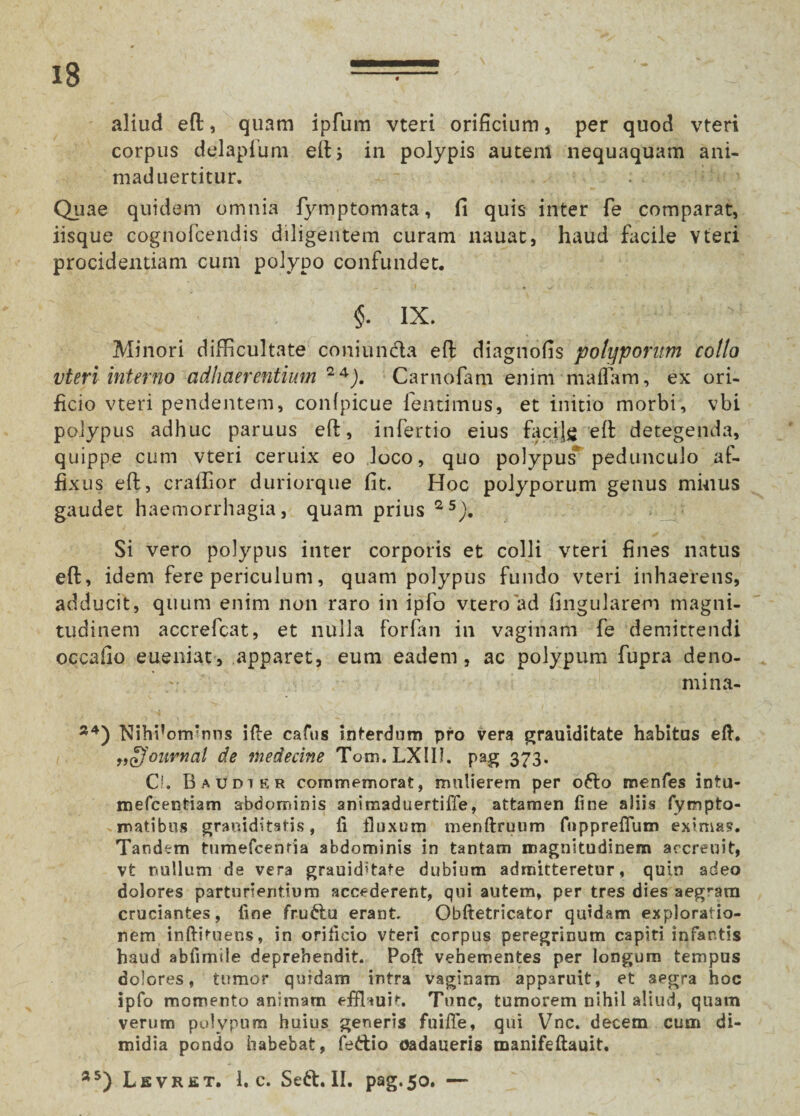 aliud eft, quam ipfum vteri orificium, per quod vteri corpus delapium efts in polypis autem nequaquam ani¬ mati uertitur. ' Quae quidem omnia fymptomata, fi quis inter fe comparat, iisque cognofcendis diligentem curam nauat, haud facile Yteri procidentiam cum polypo confundet. $. ix. Minori difficultate coniun&a eft diagnofis potyponm coito vteri interno adhaerentium 24J. Carnofam enim maifam, ex ori¬ ficio vteri pendentem, confpicue {emimus, et initio morbi, vbi polypus adhuc paruus eft, infertio eius facijg eft detegenda, quippe cum vteri ceruix eo loco, quo polypus pedunculo af¬ fixus eft, cralfior duriorque fit. Hoc polyporum genus minus gaudet haemorrhagia, quam prius 25), Si vero polypus inter corporis et colli vteri fines natus eft, idem fere periculum, quam polypus fundo vteri inhaerens, adducit, quum enim non raro in ipfo vtero ad lingularem magni¬ tudinem accrefcat, et nulla forfan in vaginam fe demittendi occafio eueniat, apparet, eum eadem, ac polypum fupra deno- mina- 24) Nihi!orrrrms ille cafus interdum pro vera grauiditate habitus eft. „£}'ouvnal de medecine Tom.LXIII. pag 373. C*. B audt er commemorat, mulierem per odo menfes intu- mefcentiam abdominis animaduertiffe, attamen fine aliis fympto- matibus graniditatis, ii fluxum menftruum fuppreflum eximas. Tandem tumefcenria abdominis in tantam magnitudinem accreuit, vt nullum de vera grauid*tafe dubium admitteretur, quin adeo dolores parturientium accederent, qui autem, per tres dies aegram cruciantes, fine frudu erant. Obftetricator quidam exploratio¬ nem inftituens, in orificio vteri corpus peregrinum capiti infantis haud abfimile deprehendit. Poft vehementes per longum tempus dolores, tumor quidam intra vaginam apparuit, et aegra hoc ipfo momento animam effhuit. Tunc, tumorem nihil aliud, quam verum polypum huius generis fuiffe, qui Vnc. decem cum di¬ midia pondo habebat, fedio oadaueris manifeftauit. a5) Lsvret, 1. c. Sed. II. pag.50. —
