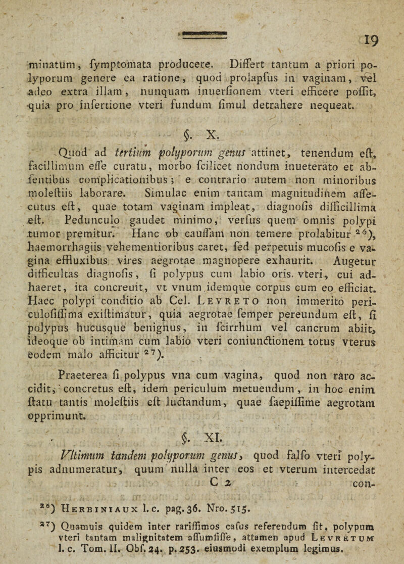 - 19 minatum, fymptomata producere. Differt tantum a priori po¬ lyporum genere ea ratione, quod prolapfus in vaginam, xfel adeo extra illam, nunquam inuerfionem vteri efficere poffit, quia pro infertione vteri fundum fimul detrahere nequeat. §. X. ¥ Quod ad tertium polyporum genus attinet, tenendum eft. Facillimum effe curatu, morbo fcilicet nondum inueterato et ab- fentibus complicationibus; e contrario autem non minoribus moleftiis laborare. Simulae enim tantam magnitudinem affe- cutus eft, quae totam vaginam impleat, diagnofis difficillima .eft.’ Pedunculo gaudet minimo, verfus quem omnis polypi .tumor premitur. Hanc ob caudam non temere prolabitur 26), iaemorrhagiis vehementioribus caret, fed perpetuis mucofis e va¬ gina effluxibus vires aegrotae magnopere exhaurit. Augetur difficultas diagnofis, fi polypus cum labio oris, vteri, cui ad¬ haeret, ita concreuit, vt vnum idemque corpus cum eo efficiat. Haec polypi conditio ab Cei. Levreto non immerito peri- culofiffima exiftimatur, quia aegrotae femper pereundum eft, fi polypus hucusque benignus, in fcirrhum vel cancrum abiit* ideoque ob intimam cum labio vteri coniundtionem totus vterus eodem malo afficitur 27). Praeterea fi polypus vna cum vagina, quod non raro ac¬ cidit,' concretus eft, idem periculum metuendum, in hoc enim ftatu tantis moleftiis eft ludlandum, quae faepiilime aegrotam opprimunt. §. XI. Vltimum tandem polyporum genus, quod fa]fo vteri poly¬ pis adnumeratur, quum nulla inter eos et vterum intercedat C 2 con- Z6) Herbiniaux 1. c. pag.36. Nro. 515. 37) Quamuis quidem inter rariffimos cafus referendum iit, polypum vteri tantam malignitatem affumliffe, attamen apud Lkvretum