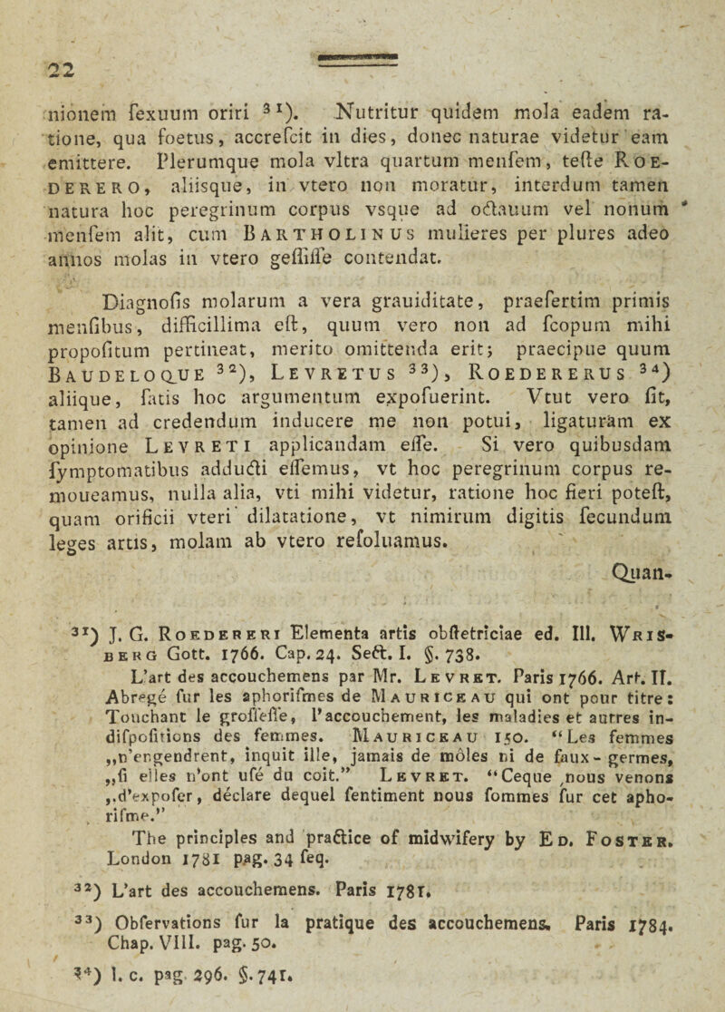 nionem fexuum oriri 3I). Nutritur quidem mola eadem ra¬ tione, qua foetus, accrefcit in dies, donec naturae videtur eam emittere. Plerumque mola vitra quartum menfem, tefie Roe- derero, aliisque, in, vtero non moratur, interdum tamen natura hoc peregrinum corpus vsque ad o&auum vel nonum * menfem alit, cum Bartholinus mulieres per plures adeo annos molas in vtero gefiiife contendat. . 'tV ■ ■'•f. H ' 1 . ' ^ ' Diagnofis molarum a vera grauiditate, praefertim primis menfibus, difficillima eft, quum vero non ad fcopum mihi propofitum pertineat, merito omittenda erit; praecipue quum Baudeloclue 32), Levretus 33)> Roedererus 34) aliique, fatis hoc argumentum expofuerint. Vtut vero fit, tamen ad credendum inducere me non potui, ligaturam ex opinione Levreti applicandam effe. Si vero quibusdam fymptomatibus addudti elfemus, vt hoc peregrinum corpus re- moueamus, nulla alia, vti mihi videtur, ratione hoc fieri poteft, quam orificii vteri dilatatione, vt nimirum digitis fecundum leges artis, molam ab vtero refoluamus. Qua n- vV* * * ' * - <3 31) J. G. Rokdererj Elementa artis obftetriclae ed. 111, WaiS- berg Gott. 1766. Cap.24. Seft. I. §.738. L’art des accouchemens par Mr. Levret. Paris 1766. Art. II. Abrege fur les aphorifmes de Maurice au qui ont pour titre: Touchant le groffefie, Baccoucbement, les maladies et aurres in- difpofnions des femmes. Mauri ce au 150. “Les femmes ,,n’er.gendrent, inquit ille, jamais de moles ni de faux - germes, ,,(i elles n*ont ufe du coit.” Levret. “Ceque nous venons „d’expofer, deelare dequel fentiment nous fommes fur cet apho- „ rifme.’’ The principies and praftice of midwifery by Ed, Foster* London 1781 pag. 34 fe(3* 32) L’art des accouchemens. Paris 178 T. 33) Obfervations fur la pratique des accouchemens. Paris 1784. Chap. VI1L pag. 50. * / - 1 34) L c. pag 296. §. 74T*