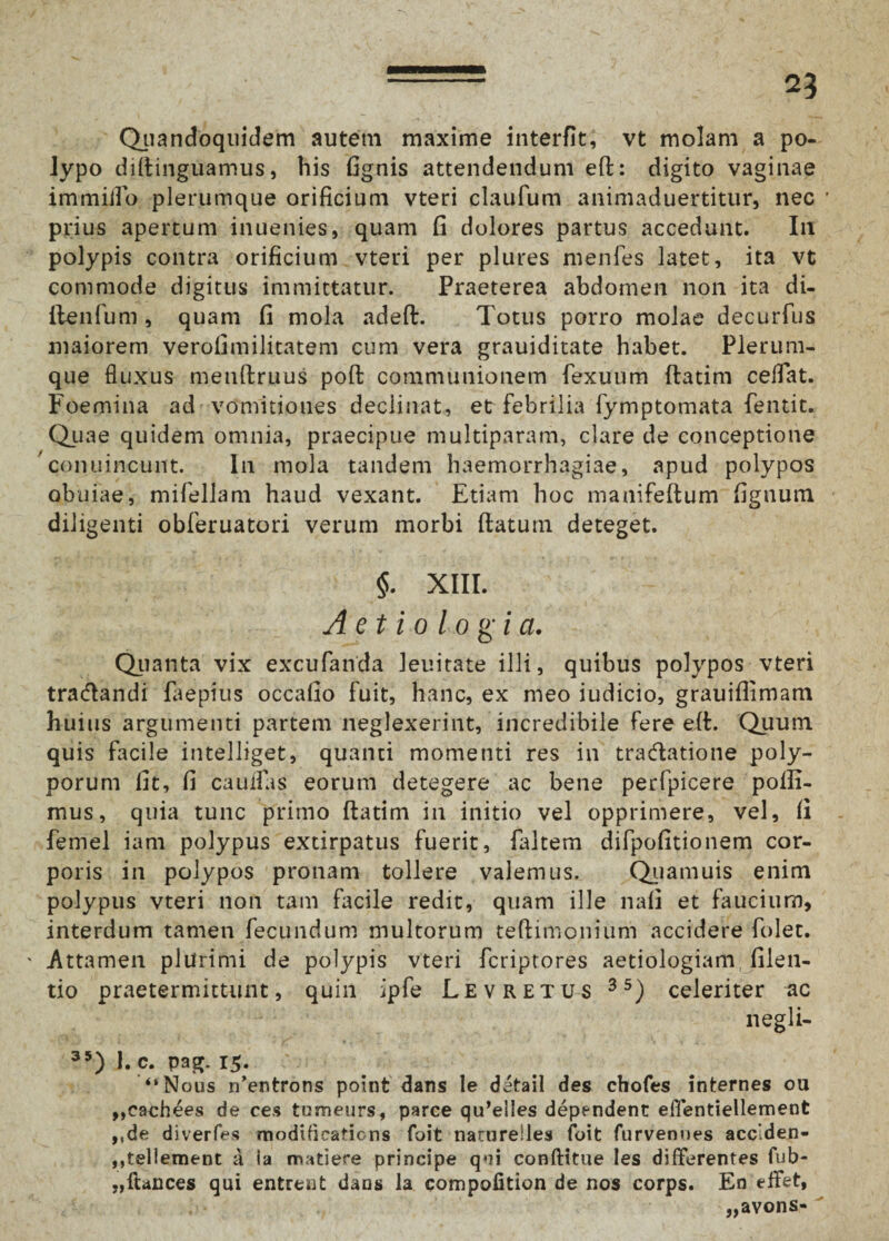 Quandoquidem autem maxime interfit, vt molam a po¬ lypo diflinguamus, bis fignis attendendum eft: digito vaginae immiilo plerumque orificium vteri claufum animaduertitur, nec prius apertum inuenies, quam fi dolores partus accedunt. Ili polypis contra orificium vteri per plures menfes latet, ita vt commode digitus immittatur. Praeterea abdomen non ita di- llenfum , quam fi mola adeft. Totus porro molae decurfus maiorem verofimilitatem cum vera grauiditate habet. Plerum¬ que fluxus menftruus pofl communionem fexuum flarim celfat. Foemina ad vomitiones declinat, et febrilia fymptomata fentit. Quae quidem omnia, praecipue multiparam, clare de conceptione conuincunt. In mola tandem haemorrhagiae, apud polypos obuiae, mifellam haud vexant. Etiam hoc manifeflum fignum diligenti obferuatori verum morbi flatum deteget. §. XIII. Aetiologia. Quanta vix excufanda lenitate illi, quibus polypos vteri tra&andi faepius occafio fuit, hanc, ex meo iudicio, grauiflimam huius argumenti partem neglexerint, incredibile fere eft. Quum quis facile intelliget, quanti momenti res in tra&atione poly¬ porum fit, fi cauifas eorum detegere ac bene perfpicere poffi- mus, quia tunc primo flatim in initio vel opprimere, vel, fi femel iam polypus extirpatus fuerit, faltem difpofitionem cor¬ poris in polypos pronam tollere valemus. Quamuis enim polypus vteri non tam facile redit, quam ille nafi et faucium, interdum tamen fecundum multorum teflimonium accidere folet. ' Attamen plurimi de polypis vteri fcriptores aetiologiam filen- tio praetermittunt, quin ipfe Levretus 35) celeriter uc negli- 35) 1. c. pag. 15. “Nous n’entrons point dans le detail des chofes internes ou ,,cachees de ce.s turneurs, parce qu^lles dependent effentiellement ,,de diverfes modHicafions foit narurelles foit furvenues acclden- ,,tellement a Ia matiere principe qui conftitue les differentes fub- „ftances qui entreut dans la compofition de nos corps. En effet, „avons-