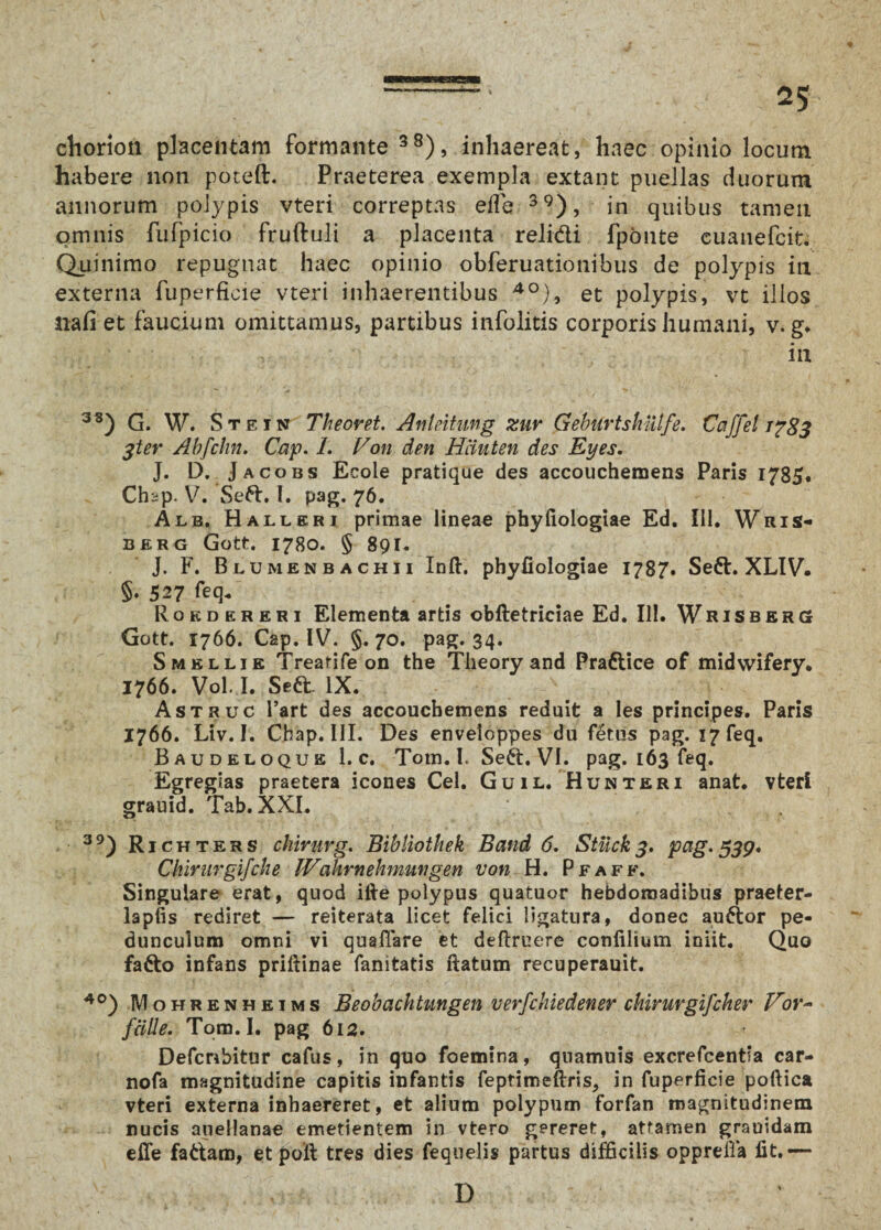 chorion placentam formante38), inhaereat, haec opinio locum habere non poteft. Praeterea exempla extant puellas duorum annorum polypis vteri correptas ede 39), in quibus tamen omnis fufpicio fruftuli a placenta relidi fpoute cuanefcit. Quinimo repugnat haec opinio obferuationibus de polypis in externa fuperfioie vteri inhaerentibus 4°), et polypis, vt illos nafi et faucium omittamus, partibus infolitis corporis humani, v. g* in 3S) G. W. Stein Tkeoret. Anleitung zur Geburtshiilfe. Cajfel t?83 $ter Abfchn. Cap. 1. Von den Haut en des Eyes. J. D. Jacobs Ecole pratique des accouchemens Paris 1785« Chsp. V. Sed. I. pag. 76. Alb, Halleri primae lineae phyfiologiae Ed. III. Wris- BERG Gott. 1780. § 891. J. F. Blumenbachii Inft. phyfiologiae 1787. Sed. XLIV. §. 527 Teq. Roedereri Elementa artis obftetriciae Ed. 111. Wrisberg Gott. 1766. Cap. IV. §.70. pag. 34. S melli e Treafife on the Theory and Pradice of midwifery. 1766. Vol. I. Sed IX. Astruc l’art des accouchemens reduit a les principes. Paris 1766. Liv. I. Chap. III. Des enveloppes du fetus pag. I7feq. Baudeloque 1. c. Tom. I. Sed. VI. pag. 163 feq. Egregias praetera icones Cei. Guil. Hunteri anat. vteri grauid. Tab.XXI. 39) Richters chirurg. Bibliothek Band 6. Stlick3. pag* 539* Chirurgifche IVakrnehmungen von H. Pfaff. Singulare erat, quod ilfe polypus quatuor hebdomadibus praeter- lapfis rediret — reiterata licet felici ligatura, donec audor pe¬ dunculum omni vi quaflare et deftruere confilium iniit. Quo fado infans prillinae fanitatis ftatum recuperauit. 40) Mohrenheims Beobachtungen verfchiedener chirurgifcher Vor~ falle. Tom.I. pag 612. Defcnbitur cafus, in quo foemina, quamuis excrefcentia car- nofa magnitudine capitis infantis feptimeftris, in fuperficie poftica vteri externa inhaereret, et alium polypum forfan magnitudinem nucis anellanae emetientem in vtero gereret, affamen grauidam efie fadam, et poli tres dies fequelis partus difficilis opp refla fit.— D