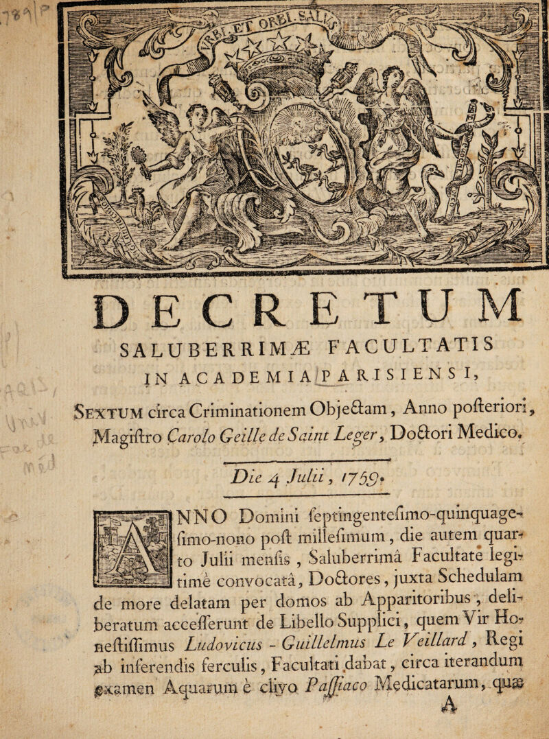 DECRETUM SALUBERRIMAE FACULTATIS IN ACADEMIAE ARISIENS I, . i Sextum circa Criminationem Obje&am, Anno pofteriori, Magiftro Car olo Geille de Saint Leger, Doflori Medico. Die 4 Julii, 1759* > K < 11 1 1,11  ’ ' ~ NNO Domini leptingentefimo-quinquage-? (imo-nono poft millefimum, die autem quar¬ to Julii menfis , Saluberrima Facultate legi? ____ time convocata, Do&ores, juxta Schedulam cie more delatam per domos ab A aparitorii>us , deli¬ beratum acceflerunt de Libello Supp .ici, quem Vir Ho- neftiffimus Ludovicus - Giullelmus Le Veillcu d, Regi jab inferendis ferculis, Facultati dabat, circa iterandum ^xamen Aquarum e divo Paffiaco Medicatarum, qu® A