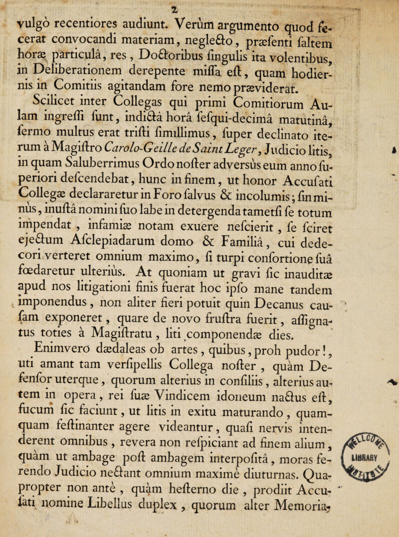 vulgo recentiores audiunt. Verum argumento quod fe¬ cerat convocandi materiam, negleflo, prsfenti faltem hora? particula, res, Do&oribus lingulis ita volentibus, in Deliberationem derepente miffa eft, quam hodier¬ nis in Comitiis agitandam fore nemo praeviderat. Scilicet inter Collegas qui primi Comitiorum Au¬ lam ingredi funt, indi&a hora fefqui-decima matutina, fermo multus erat trifli fimillimus, fuper declinato ite¬ rum a Magiftro Carolo-Geille de Saint Leger, Judicio litis, in quam Saluberrimus Ordo noder adversus eum annofu- periori defcendebat, hunc in finem, ut honor Accufati Collega? declararetur in Foro falvus & incolumis; fin mi¬ nus , inuda nomini fiio labe in detergenda tametfi fe totum impendat , infamis notam exuere nefcierit , fe fciret eje&um Afclepiadarum domo & Familia, cui dede¬ cori verteret omnium maximo, fi turpi confortionefua foedaretur ulterius. At quoniam ut gravi fic inauditae apud nos litigationi finis fuerat hoc ipfo mane tandem imponendus, non aliter fieri potuit quin Decanus cau- fam exponeret, quare de novo fmflra fuerit, afligna- tus toties a Magiftratu, liti componendae dies. .EnimverO dsdaleas ob artes, quibus, proh pudor!, uti amant tam verfipellis Collega noder , quam De- fenfor uterque, quorum alterius in confiliis, alterius au¬ tem in opera, rei fuae Vindicem idoneum na&us ed, fucum fic faciunt, ut litis in exitu maturando, quam¬ quam fedinanter agere videantur, quafi nervus inten¬ derent omnibus , revera non refpiciant ad finem alium, quam ut ambage pod arnbagem interpofita, moras fe- j rendo Judicio nefiant omnium maxime diuturnas. Qua¬ propter non ante , quam heflerno die , prodiit Accu- ' fati nomine Libellus duplex , quorum alter Memoria?