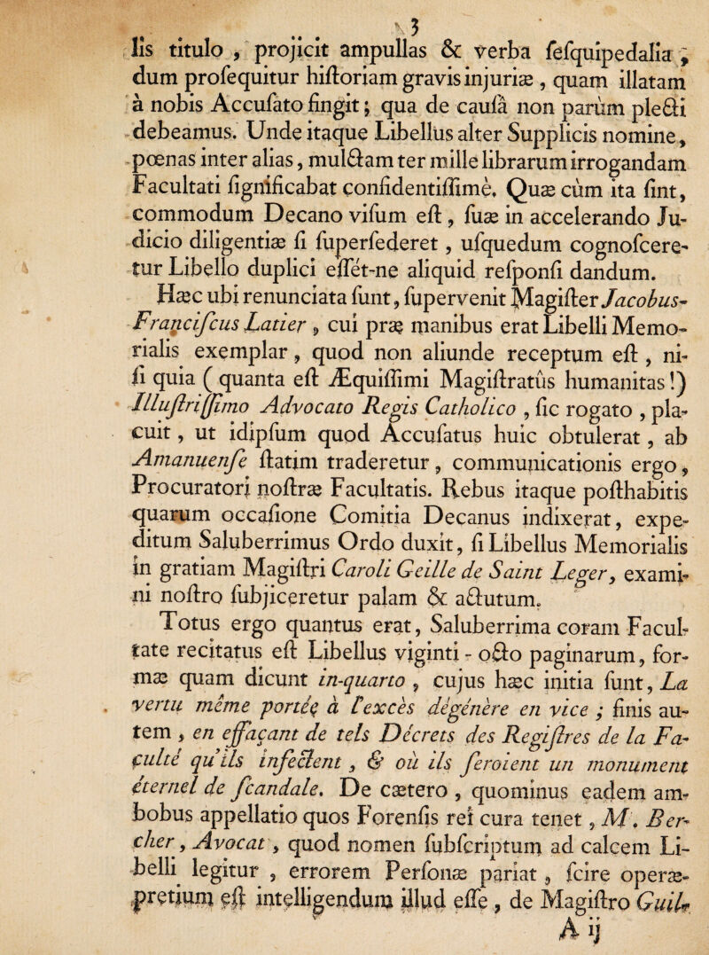 .. \3 lis titulo , projicit ampullas & verba fefquipedalia , dum profequitur hidoriam gravis injuria;, quam illatam a nobis Accufato fingit; qua de caula non parum ple&i debeamus. Unde itaque Libellus alter Supplicis nomine, poenas inter alias, mul&am ter mille librarum irrogandam Facultati fignificabat confidentiflime, Quae cum ita fint, commodum Decano vifum ed, fuae in accelerando Ju¬ dicio diligentiae fi fiiperfederet, ufquedum cognofcere- tur Libello duplici edet-ne aliquid refponfi dandum. H»c ubi renunciata funt, fupervenit Magider/aco^s- Fraticifcus Latier 9 cui prae manibus erat Libelli Memo¬ rialis exemplar, quod non aliunde receptum ed, ni- d quia ( quanta ed ./Equiflimi Magidratus humanitas!) Illujlriflimo Advocato Regis Catholico , fic rogato , pla¬ cuit , ut idipfum quod Accufatus huic obtulerat, ab Amanuenfe datim traderetur, communicationis ergo, Procuratori nodrae Facultatis. Rebus itaque podhabitis quarum occafione Comitia Decanus indixerat, expe¬ ditum Saluberrimus Ordo duxit, fi Libellus Memorialis in gratiam Magidjn Caroh G-eille de Saint Leger, exami¬ ni nodro fubjiceretur palam St aftutum. Totus ergo quantus erat, Saluberrima coram Facul¬ tate recitatus ed Libellus viginti - 0R0 paginarum, for- ms quam dicunt in-quarto , cujus haec initia finit, La vertit meme portiq a texces degenere en vice ; finis au¬ tem , en ejfacant de tels Dccrets des Regijlres de la Fa-• culte qu Lis injeclent, & oii iis Jeroient un monument eternel de fcandale. De caetero , quominus eadem am¬ bobus appellatio quos Forenfis ret cura tenet, M\ Ber- cher■, Avocat, quod nomen fubfcriptum ad calcem Li- belh legitur , errorem Perfonae pariat, fcire operae- pretium eft intelligendum illud ede , de Magidro GuiL Aij