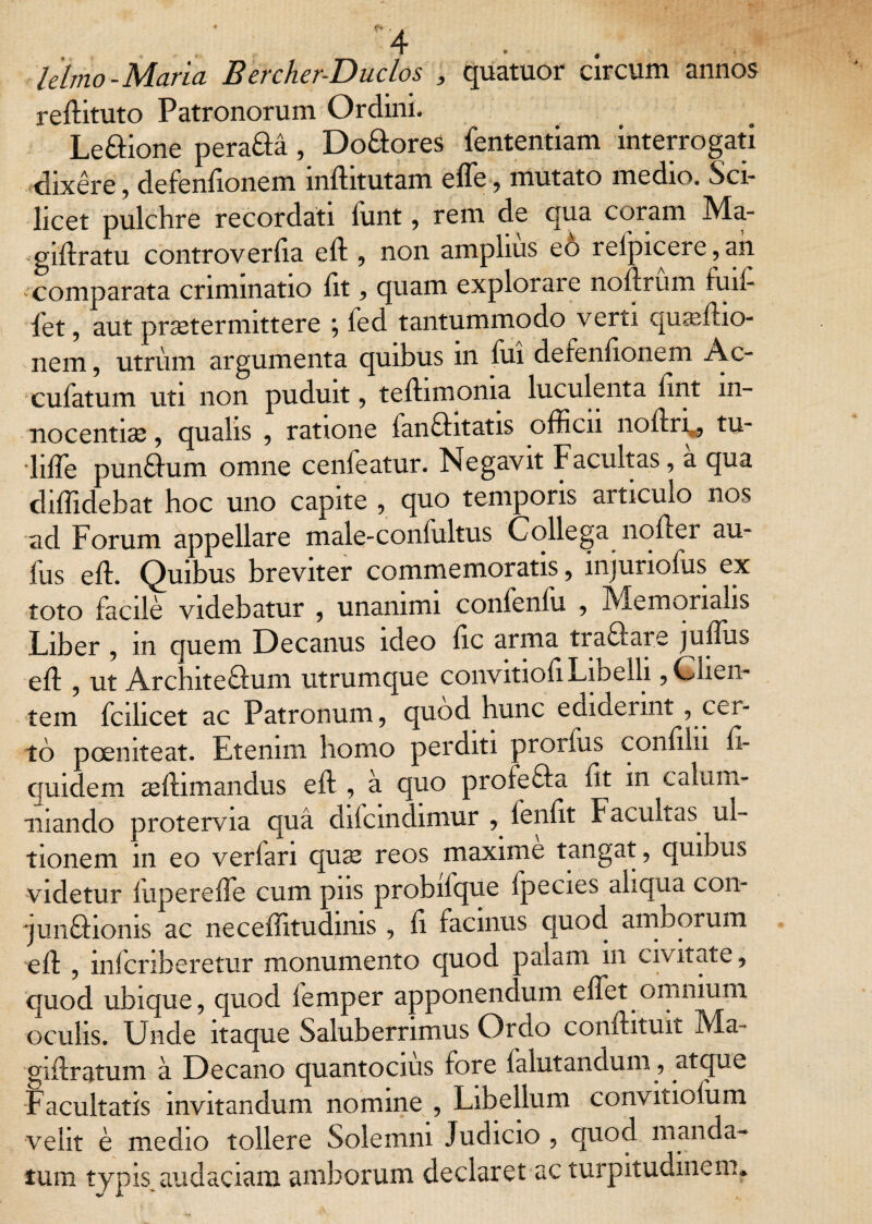 * * lelmo-Maria Bercher-Duclos , quatuor circum annos reftituto Patronorum Ordini. Leftione perafta , Do&ores fententiam interrogati dixere, defenfionem inftitutam effe, mutato medio. Sci¬ licet pulchre recordati funt, rem de qua coram Ma- giftratu controverfta eft , non amplius eo relpicere,an comparata criminatio lit , quam explorare noftrum tuil- iet , aut praetermittere \ fed tantummodo verti qu^eftio- nem, utriim argumenta quibus in fui defenfionem Ac- cufatum uti non puduit , teftimonia luculenta luit in¬ nocentiae , qualis , ratione fanQntatis officii noftn , tu- lifle pun£him omne cenfeatur. Negavit Facultas, a qua diffidebat hoc uno capite , quo temporis articulo nos ad Forum appellare male-coniultus Collega noder au- fus eft. Quibus breviter commemoratis, injuriofus ex toto facile videbatur , unanimi confenfu , Memorialis Liber , m quem Decanus ideo ftc arma tractate juffiis eft , ut Arc.nte£him utrumque convitioft Libelli, Clien¬ tem fcihcet ac Patronum, quod hunc edideiint, cei- to poemteat. Etenim homo perditi proiius confiln fi- quidem ceftimandus eft , a quo profefta ftt m calum- mando protervia qua difcmdimur , fenlit Facultas. ul¬ tionem in eo verlan quse reos maxime tangat, quibus videtur fuperefte cum pns probifque Ipecies aliqua con- jun£homs ac neceffitudinis , ft facinus quod. amborum eft , mlcnberetur monumento quod oalam m civitate, quod ubique, quod femper apponendum elfet omnium oculis. Unde itaque Saluberrimus Ordo conftituit Ma- giftratum a Decano quantocius fore falutandum, atque Facultatis invitandum nomine , Libellum convitiofum velit e medio tollere Solemm Judicio , quod manda¬ tum typis audaciam amborum declaret ac turpitudinem*