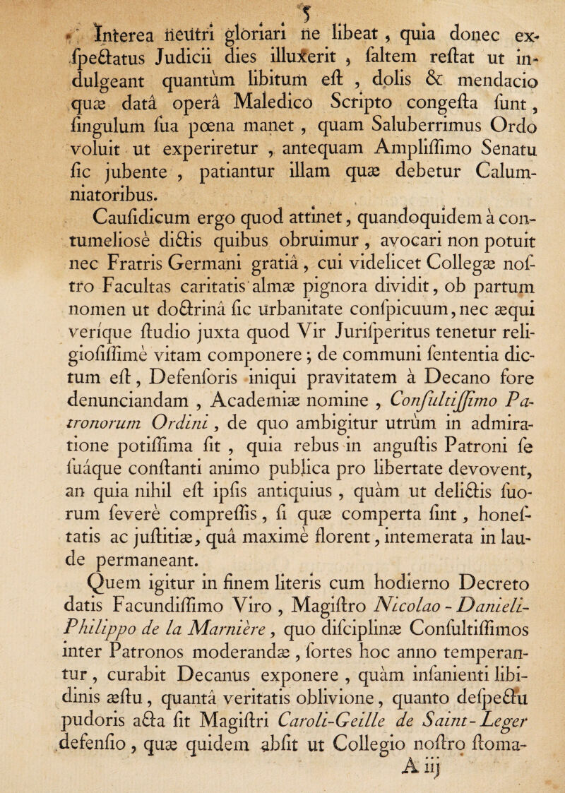 4 5 Interea iieutri gloriari ne libeat , quia donec ex- fpe&atus Judicii dies illuxerit , faltem reflat ut in* dulgeant quantum libitum efl , dolis & mendacio quse data opera Maledico Scripto congefla funt, fingulum fua poena manet , quam Saluberrimus Ordo voluit ut experiretur , antequam Ampliflimo Senatu fic jubente , patiantur illam quae debetur Calum¬ niatoribus. Caufidicum ergo quod attinet, quandoquidem a con¬ tumeliose diCtis quibus obruimur , avocari non potuit nec Fratris Germani gratia, cui videlicet Collegse nof tro Facultas caritatis almse pignora dividit, ob partum nomen ut do&rina fic urbanitate confpicuum, nec sequi verique fludio juxta quod Vir Jurifperitus tenetur reli- giofiffime vitam componere; de communi fententia dic¬ tum efl, Defenforis iniqui pravitatem a Decano fore denunciandam , Academiae nomine , Confultijjimo Pa¬ tronorum Ordini, de quo ambigitur utrum in admira¬ tione potiffima fit , quia rebus in anguflis Patroni fe fuaque conflanti animo publica pro libertate devovent, an quia nihil efl ipfis antiquius, quam ut deliClis fuo- rum fevere compreflis, fi quae comperta fint, honef- tatis ac juflitiae, qua maxime florent, intemerata in lau¬ de permaneant. Quem igitur in finem literis cum hodierno Decreto datis Facundiflimo Viro , Magiflro Nicolao - Danieli- Phdippo de la Marniere, quo difciplinae Conlultiflimos inter Patronos moderandae , fortes hoc anno temperan¬ tur , curabit Decanus exponere , quam infanienti libi¬ dinis aeflu, quanta veritatis oblivione, quanto defpeflu pudoris a£fa fit Magiflri Caroli-Geille de Saint- Leger defendo, quae quidem abbt ut Collegio noflro floma- a • • •