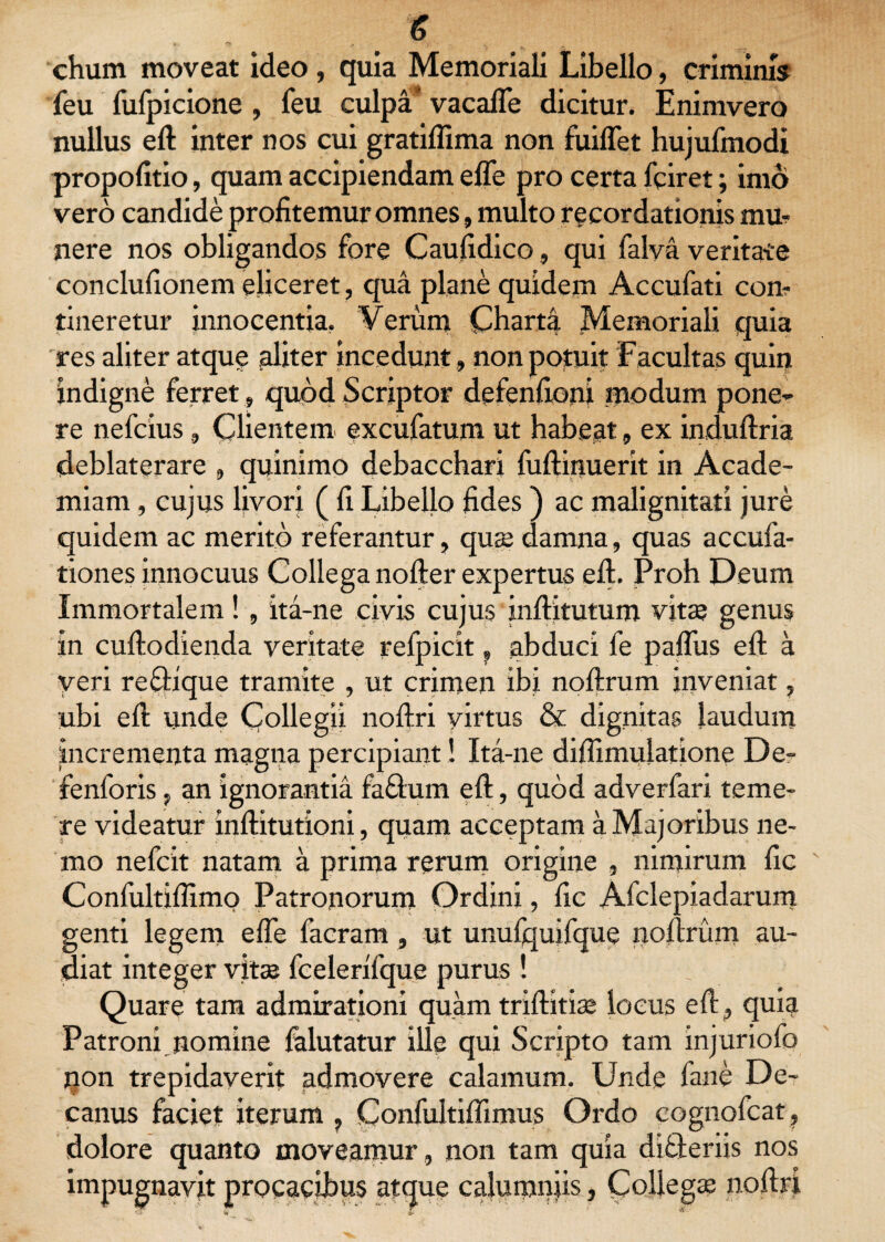 chum moveat ideo , quia Memoriali Libello, criminis feu fufpicione , feu culpa vacaflfe dicitur. Enimvero nullus eft inter nos cui gratiflima non fuiflet hujufmodi propofitio, quam accipiendam efle pro certa fciret; imo vero candide profitemur omnes, multo recordationis mu- nere nos obligandos fore Caufidico, qui falva veritate conclufionem eliceret, qua plane quidem Accufati con¬ tineretur innocentia. Verum Charta Memoriali quia res aliter atque aliter inceduntnon potuit Facultas quii? indigne ferret, quod Scriptor defenfioni modum pone¬ re nefcius , Clientem excufatum ut habeat, ex induftria deblaterare , quinimo debacchari fuftinuerit in Acade¬ miam , cujus livori ( fi Libello fides ) ac malignitati jure quidem ac merito referantur, qua; damna, quas accufa- tiones innocuus Collega nofter expertus eft. Proh Deum Immortalem! , ita-ne civis cujus inftitutum vitae genus in cuftodienda veritate refpicit ? abduci fe pafliis eft a yeri refHque tramite , ut crimen ibi noftrum inveniat, ubi eft unde Collegii noftri yirtus & dignitas laudum incrementa magna percipiant! Ita-ne diflimulatione De- fenforis, an ignorantia fa&um eft, quod adverfari teme¬ re videatur inftitutioni, quam acceptam a Majoribus ne¬ mo nefcit natam a prima rerum origine , nimirum fic Confultiflimo Patronorum Ordini, fic Afclepiadarum genti legem efle facram , ut unufquifque noftrum au¬ diat integer vitae fcelerifque purus! Quare tam admirationi quam triftitise locus eft, quia Patroni nomine falutatur ille qui Scripto tam injuriofo jion trepidaverit admovere calamum. Unde fane De¬ canus faciet iterum , Confultiffimus Ordo cognofcat , dolore quanto moveamur , non tam quia differiis nos impugnavit procacibus atque calumnjis, Collegae noftri